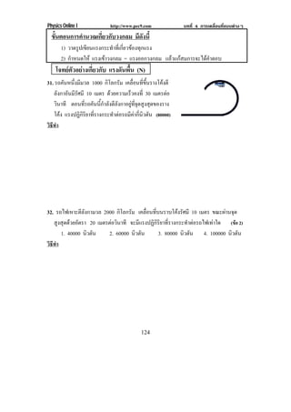 Physics Online I              http://www.pec9.com             บทที่ 4 การเคลื่อนที่แบบตางๆ
  ขนตอนการคานวณเกยวกบวงกลม มีดังนี้
   ้ั      ํ     ่ี ั
       1) วาดรปเขยนแรงกระทาทเ่ี กยวของทกแรง
               ู ี           ํ ่ี  ุ
       2) กําหนดให แรงเขาวงกลม = แรงออกวงกลม แลวแกสมการจะไดคําตอบ
    โจทยตัวอยางเกี่ยวกับ แรงดนพน (N)
                               ั ้ื
31. รถคนหนงมมวล 1000 กิโลกรัม เคลอนทขนรางโคงตี
        ั ่ึ ี                           ่ื ่ี ้ึ       
   ลังกาอันมีรัศมี 10 เมตร ดวยความเรวคงท่ี 30 เมตรตอ
                                      ็
   วินาที ตอนที่รถคันนี้กําลังตีลังกาอยูที่จุดสูงสุดของราง
   โคง แรงปฏิกิริยาที่รางกระทําตอรถมีคากี่นิวตัน (80000)
      
วธทา
 ิี ํ




32. รถไฟเหาะตีลังกามวล 2000 กิโลกรัม เคลือนทีบนราบโคงรัศมี 10 เมตร ขณะผานจุด
                                          ่ ่
   สูงสุดดวยอัตรา 20 เมตรตอวนาที จะมีแรงปฏิกิริยาที่รางกระทําตอรถไฟเทาใด (ขอ 2)
                            ิ
      1. 40000 นิวตัน     2. 60000 นิวตัน     3. 80000 นิวตัน 4. 100000 นิวตัน
วธทา
 ิี ํ




                                            124
 