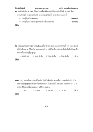 Physics Online I            http://www.pec9.com              บทที่ 4 การเคลื่อนที่แบบตางๆ
33. รถคนหนงมมวล 1000 กิโลกรัม เคลอนทขนรางโคงตลงกาอนมรศมี 10 เมตร ดวย
        ั ่ึ ี                       ่ื ่ี ้ึ        ีั ั ีั
   ความเรวคงท่ี 30 เมตรตอวนาที จงหาแรงปฏกรยาทรางกระทาตอรถตอนท่ี
         ็                    ิ           ิ ิ ิ ่ี      ํ 
      ก) รถอยูที่จุดลางสุดของราง                               (100000 N)
      ข) รถอยทจดตรงกบแนวศนยกลางรางในแนวระดบ
               ู ่ี ุ     ั     ู                  ั            (90000 N)
วธทา
 ิี ํ




34. เครองบนไอพนบนเปนวงกลมในแนวดงรศมี 100 เมตร และอตราเรวคงท่ี 100 เมตร/วินาที
       ่ื ิ       ิ              ่ิ ั                   ั     ็
   นักบินมีมวล 50 กิโลกรัม อยากทราบวา แรงปฏิกิริยาที่เบาะนั่งกระทําตอนักบินเปนเทาไร
   ขณะเครื่องบินอยูที่จุดสูงสุด
      1. 4000 นิวตัน 2. 4500 นิวตัน 3. 5000 นิวตัน 4. 5500 นิวตัน                 (ขอ 2)
วธทา
 ิี ํ




35(En 43/2) รถยนตมวล 1200 กโลกรม กําลังวิ่งดวยอัตราความเร็ว v เมตรตอวินาที ขาม
                               ิ ั
   สะพานที่จุดสูงสุดของสะพานซึ่งมีรัศมีความโคงในระนาบดิ่ง 12 เมตร จงหาอัตราเร็ว v ท่ี
   พอดีทําใหรถยนตเริ่มหลุดจากความโคงของสะพาน
      1. 11 m/s           2. 12 m/s         3. 13 m/s         4. 14 m/s          (ขอ 1)
วธทา
 ิี ํ




                                          125
 