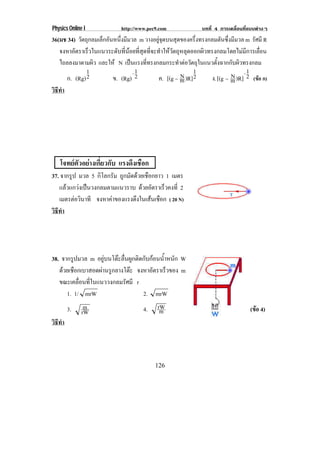 Physics Online I             http://www.pec9.com               บทที่ 4 การเคลื่อนที่แบบตางๆ
36(มช 34) วัตถุกลมเล็กอันหนึ่งมีมวล m วางอยูจุดบนสุดของครึ่งทรงกลมตันซึ่งมีมวล m รศมี R
                                                                                     ั
   จงหาอัตราเร็วในแนวระดับที่นอยที่สุดที่จะทําใหวัตถุหลุดออกผิวทรงกลมโดยไมมีการเลื่อน
   ไถลลงมาตามผิว และให N เปนแรงที่ทรงกลมกระทําตอวัตถุในแนวตั้งฉากกับผิวทรงกลม
              1                   −1                        1                     1
      ก. (Rg) 2          ข. (Rg) 2                     N
                                             ค. [(g − m )R] 2               N −
                                                                   ง. [(g − m )R] 2 (ขอ ก)
วธทา
 ิี ํ




   โจทยตัวอยางเกี่ยวกับ แรงดงเชอก
                              ึ ื
37. จากรูป มวล 5 กิโลกรัม ถูกมัดดวยเชือกยาว 1 เมตร
   แลวแกวงเปนวงกลมตามแนวราบ ดวยอัตราเร็วคงที่ 2
   เมตรตอวนาที จงหาคาของแรงดงในเสนเชอก ( 20 N)
           ิ                   ึ       ื
วธทา
 ิี ํ




38. จากรูปมวล m อยบนโตะลนผกตดกบกอนนาหนก W
                     ู   ่ื ู ิ ั  ํ้ ั
   ดวยเชอกเบาสอดผานรกลางโตะ จงหาอัตราเร็วของ m
     ื              ู       
   ขณะเคลื่อนที่ในแนววงกลมรัศมี r
      1. 1/ mrW                   2. mrW
        3.     m                      4.    rW                                      (ขอ 4)
                                                                                      
              rW                             m
วธทา
 ิี ํ




                                           126
 