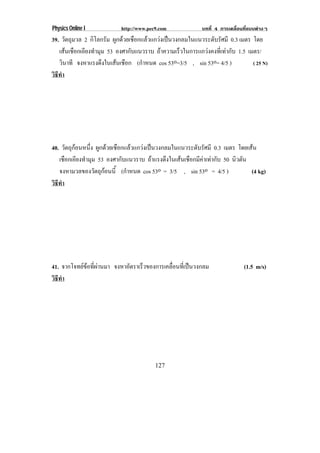 Physics Online I           http://www.pec9.com              บทที่ 4 การเคลื่อนที่แบบตางๆ
39. วัตถุมวล 2 กิโลกรัม ผูกดวยเชือกแลวแกวงเปนวงกลมในแนวระดับรัศมี 0.3 เมตร โดย
   เสนเชอกเอยงทามม 53 องศากับแนวราบ ถาความเร็วในการแกวงคงที่เทากับ 1.5 เมตร/
       ื ี ํ ุ
   วินาที จงหาแรงดงในเสนเชอก (กําหนด cos 53o=3/5 , sin 53o= 4/5 )
                   ึ      ื                                                   ( 25 N)
วธทา
 ิี ํ




40. วัตถุกอนหนึง ผูกดวยเชือกแลวแกวงเปนวงกลมในแนวระดับรัศมี 0.3 เมตร โดยเสน
              ่
    เชอกเอยงทามม 53 องศากับแนวราบ ถาแรงดึงในเสนเชือกมีคาเทากับ 50 นิวตัน
       ื ี ํ ุ
    จงหามวลของวตถกอนน้ี (กําหนด cos 53o = 3/5 , sin 53o = 4/5 )
                 ั ุ                                                        (4 kg)
วิธทา
   ี ํ




41. จากโจทยขอที่ผานมา จงหาอัตราเร็วของการเคลือนทีเ่ ปนวงกลม
                                                ่                             (1.5 m/s)
วธทา
 ิี ํ




                                         127
 