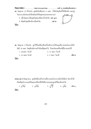 Physics Online I             http://www.pec9.com              บทที่ 4 การเคลื่อนที่แบบตางๆ
45. วัตถุมวล 1.0 กิโลกรัม ผูกติดกับเชือกยาว 5 เมตร ถาถอวตถอนนใหเ ชอกตง และอยู
                                                      ื ั ุ ั ้ี ื ึ
   ในแนวระดับกอนแลวจึงปลอยใหวัตถุตกลงมาอยากทราบวา
       ก. เมอวตถแกวงถงจดตาสดจะมอตราเรวเทาใด (10 m/s)
              ่ื ั ุ  ึ ุ ํ่ ุ     ีั    ็ 
       ข. ทจดตาสดเชอกมแรงตงเทาใด
            ่ี ุ ํ่ ุ ื ี ึ                       (30 N)
วธทา
 ิี ํ




46. วัตถุมวล 2 กิโลกรัม ผูกไวดวยเชือกเสนหนึ่งแลวแกวงใหหมุนเปนวงกลมในแนวดิ่งมี
   รศมี 10 เมตร วตถตองมความเรวนอยทสดเทาไร จึงจะยังคงเคลื่อนที่เปนวงกลมได
      ั              ั ุ  ี     ็  ่ี ุ 
        1. 20 เมตร / วินาที                  2. 15 เมตร / วินาที
        3. 10 เมตร/ วินาที                   4. 5 เมตร / วินาที               (ขอ 3)
                                                                                  
วธทา
 ิี ํ




47(En 36) นําวัตถุมวล m ผูกติดเชือกแลวแกวงเปนวงกลมในระนาบดิ่ง มีรัศมี R อัตราเร็วที่
   นอยที่สุดในวงกลมที่วัตถุจะเคลื่อนที่มีวิถีเปนวงกลมสมบูรณไดจะมีคาเทาใด
      1. 3Rg              2. 2Rg                   3. Rg2           4. Rg       ( ขอ 4. )
วธทา
 ิี ํ




                                           129
 