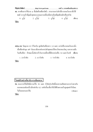 Physics Online I             http://www.pec9.com                บทที่ 4 การเคลื่อนที่แบบตางๆ
48. หากตองการใหมวล m ซึ่งมัดดวยเชือกรัศมี r สามารถแกวงตัวเปนวงกลมในแนวดิ่งได
                
   พอดี ความเร็วที่จุดต่ําสุดของวงกลมการเคลื่อนที่อยางนอยที่สุดตองมีคาเปนเทาใด
      ก. gr                2. 2gr              3. 4gr                4. 5gr          (ขอ ง.)
วธทา
 ิี ํ




49(En 34) วัตถุมวล 0.5 กิโลกรัม ผูกติดกับเชือกยาว 1.0 เมตร แกวงเปนวงกลมในแนวดิ่ง
   เมอเชอกทามม 60o กบแนวดงจากตาแหนงตาสดของวถทางโคจรของวตถุ จงหาความตง
     ่ื ื ํ ุ          ั      ่ิ    ํ      ํ่ ุ     ิี             ั            ึ
   ในเสนเชอก ถาขณะนันอัตราเร็วในการเคลือนทีทตาแหนงเปน 3.0 เมตร/วินาที (ขอ 3)
         ื              ้                  ่ ่ ่ี ํ                          
        1. 2.0 นิวตัน        2. 6.5 นิวตัน          3. 7.0 นิวตัน          4. 8.8 นิวตัน
วธทา
 ิี ํ




โจทยตัวอยางเกี่ยวกับ แรงเสยดทาน
                            ี
50. ถนนราบโคงมรศมความโคง 50 เมตร ถาสัมประสิทธิ์ของความเสียดทานระหวางยางกับ
             ีั ี          
   ถนนของรถคันหนึง มีคาเทากับ 0.2 รถคันนี้จะเลี้ยวโคงไดดวยความเร็วสูงสุดเทาไรจึงจะ
                 ่
   ไมไถลออกนอกโคง
                                                                                ( 10 m/s )
วธทา
 ิี ํ



                                             130
 