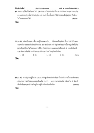 Physics Online I            http://www.pec9.com              บทที่ 4 การเคลื่อนที่แบบตางๆ
51. ถนนราบโคงมรศมความโคง 100 เมตร ถาสัมประสิทธิ์ของความเสียดทานระหวางยางกับ
             ีั ี          
   ถนนของรถคันหนึง มีคาเทากับ 0.4 รถคันนี้จะเลี้ยวโคงไดดวยความเร็วสูงสุดเทาไรจึงจะ
                 ่
   ไมไถลออกนอกโคง
                                                                              (20 m/s)
วธทา
 ิี ํ




52(มช 30) แผนเสยงแผนหนงวางอยในแนวระดบ เมอเอาเหรยญอนหนงมาวางไวหางจาก
               ี  ่ึ           ู        ั       ่ื     ี ั ่ึ           
   จุดศูนยกลางของแผนเสียงเปนระยะ 10 เซนตเิ มตร ปรากฏวาเหรยญอนนจะหมนตดไปกบ
                                                         ี ั ้ี        ุ ิ       ั
   แผนเสียงไดโดยไมไถลหลุดจากโตะ ถาอัตราการหมุนของแผนนอยกวา 1 รอบตอวนาที
                                                                          ิ
   จงหาสัมประสิทธิ์ความเสียดทานสถิตระหวางเหรียญกับแผนเสียง
      1. 0.2            2. 0.3            3. 0.4           4. 0.6             (ขอ 3)
วธทา
 ิี ํ




53(En 32) เหรยญวางอยทระยะ 20 cm จากศูนยกลางแผนเสียง ถาสัมประสิทธิ์ความเสียดทาน
               ี        ู ่ี
   สถิตยระหวางเหรียญและแผนเสียงเปน 0.125 จงหาจํานวนรอบที่มากที่สุดใน 1 วินาที
   ที่แผนเสียงหมุนแลวเหรียญยังคงอยูนิ่งเทียบกับแผนเสียง                (0.4 Hz)
วธทา
 ิี ํ




                                          131
 