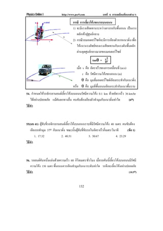 Physics Online I            http://www.pec9.com              บทที่ 4 การเคลื่อนที่แบบตางๆ

                                     กรณี การเลยวโคงของรถบนถนน
                                                 ้ี 
                                     1) จะมีแรงเสียดทานระหวางยางรถกับพื้นถนน เปนแรง
                                        ผลักเขาสูศูนยกลาง
                                     2) กรณรถมอเตอรไซคจะมการเอยงตวจากแนวดง เพอ
                                             ี             ี    ี ั            ่ ิ ่ื
                                        ใหแนวแรงลัพธของแรงเสียดทานกับแรงดันพื้นผลัก
                                        ผานจดศนยกลางมวลของมอเตอรไซด
                                          ุ ู                       
                                                       tanθ = v2
                                                          θ gr
                                        เมือ v คือ อตราเรวของการเคลอนท่ี (m/s)
                                           ่           ั     ็        ่ื
                                             r คือ รัศมีความโคงของถนน (m)
                                             θ คือ มมทมอเตอรไซดเ อยงกระทากบแนวดง
                                                      ุ ่ี         ี        ํ ั    ่ิ
                                     หรือ θ คือ มมทพนถนนเอยงกระทากบแนวพนราบ
                                                     ุ ่ี ้ื     ี       ํ ั     ้ื
54. กําหนดใหรถจักรยานยนตเลี้ยวโคงบนถนนรัศมีความโคง 0.1 km ดวยอัตราเร็ว 36 km/hr
   ไดอยางปลอดภัย แมฝนตกทางลื่น คนขับตองเอียงตัวทํามุมกับแนวดิ่งเทาใด      (6o)
วธทา
 ิี ํ



55(มช 41) ผูขับขี่รถจักรยานยนตเลี้ยวโคงบนถนนราบที่มีรัศมีความโคง 40 เมตร คนขับตอง
   เอียงรถทํามุม 37o กบแนวดง ขณะนันผูขบขีขบรถในอัตราเร็วกีเ่ มตร/วินาที
                         ั     ่ิ        ้ ั ่ั                                  (ขอ 1)
                                                                                    
       1. 17.32              2. 40.51            3. 30.67                4. 23.29
วธทา
 ิี ํ



56. รถยนตคนหนงแลนดวยความเรว 60 กิโลเมตร/ชวโมง เมอรถคนนเ้ี ลยวโคงบนถนนมรศมี
          ั ่ึ         ็              ่ั     ่ื  ั ้ี             ีั
   ความโคง 150 เมตร พืนถนนควรเอียงทํามุมกับแนวระดับเทาใด รถจึงจะเลียงโคงอยางปลอดภัย
                       ้                                             ้
วธทา
 ิี ํ                                                                              (10.5o)


                                          132
 