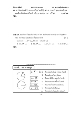 Physics Online I           http://www.pec9.com             บทที่ 4 การเคลื่อนที่แบบตางๆ
60. ดาวเทียมเคลื่อนที่เปนวงกลมรอบโลก โดยมีรศมีวงโคจร 12.8x106 เมตร อัตราเร็วของ
                                             ั
   ดาวเทียม มีคากีเ่ มตรตอวินาที (กําหนด มวลโลก = 6 x 1024 kg)
                                                                      (5.7x103 m/s)
วธทา
 ิี ํ




61(En 33) ดาวเทียมเคลื่อนที่เปนวงกลมรอบโลก โดยมีระยะหางจากผิวโลกเทากับรัศมีของ
   โลก อัตราเร็วของดาวเทียมมีคากีเ่ มตรตอวินาที
                                                                            (ขอ 3)
                                                                               
      ( มวลโลก = 6 x1024 kg , รัศมีโลก = 6.4 x 106 m)
      1. 1.6x104 m/s          2. 4.0x103 m/s     3. 5.7x103 m/s   4. 11.3x103 m/s
วธทา
 ิี ํ




                    !!"!"!"!"!"!"!"!"!"!"!"!"!""



  ตอนที่ 3 อตราเรวเชงมม
            ั    ็ ิ ุ
                          ω=θt      เมือ ω คือ อัตราเร็วเชิงมุม (เรเดียน / วินาที)
                                       ่
                                          θ คือ มุมที่กวาดไป (เรเดียน)
                          ω = 2Tπ          t คือ เวลาที่ใชกวาดมุมนั้น (วินาที)
                          ω = 2π f        T คือ คาบของการเคลอนท่ี (วินาที)
                                                                 ่ื
                          V = ωR          f คือ ความถี่ของการเคลื่อนที่ (Hz)
                          ac = ω2 R       V คือ อัตราเร็วเชิงเสน (m/s)
                                         ac คือ อตราเรงเขาสศนยกลาง (m/s2)
                                                   ั       ู ู 
                                         134
 