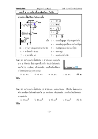 Physics Online I             http://www.pec9.com               บทที่ 4 การเคลื่อนที่แบบตางๆ
    ตอนที่ 4 การเคลือนทีแบบซิมเปลฮารโมนิค
                    ่ ่
   การเคลื่อนที่ซิมเปลฮารโมนิคแบบสั่น
                                               a   =   ω2 A
                                               v   =   ωA
                                               ω   =      k
                                                          m
                                               T   =   2π
                                                        ω
                                               f   =   1= ω
                                                       T 2π
                                        เมือ v
                                           ่       =   ความเร็วสูงสุด (ที่จุดสมดุลเทานั้น)
                                             a     =   ความเรงสูงสุด (ที่ระยะทางไกลที่สุด)
     ω = ความเร็วเชิงมุม (เรเดียน / วินาที) A      =   อมปลิจด (ระยะทางไกลที่สุด)
                                                        ั     ู
      k = คานิจสปริง (N/m)                  m     =   มวล (kg)
      T = คาบการสั่น (s)                     f     =   ความถี่การสั่น (Hz)
71(มช 34) สปรงเบาตวหนงมคานจ 25 นิวตัน/เมตร ผูกติดกับ
                ิ    ั ่ึ ี  ิ
   มวล 1 กิโลกรัม ซึ่งวางอยูบนพื้นเกลี้ยง ดังรูป เมือดึงสปริง
                                                     ่
   ออกไป 20 เซนตเิ มตร แลวปลอยมือ มวลกอนนจะมอตรา
                                                 ้ี ี ั
   เรวเทาใดเมอผานตาแหนงสมดล
      ็      ่ื  ํ          ุ
       ก. 0.2 m/s       ข. 1.0 m/s            ค. 2.0 m/s       ง. 3.0 m/s           (ขอ ข)
                                                                                      
วธทา
 ิี ํ



72(มช 34) สปรงเบาตวหนงมคานจ 100 นิวตัน/เมตร ผูกติดกับมวล 1 กิโลกรัม ซึ่งวางอยูบน
                ิ      ั ่ึ ี  ิ
   พื้นราบเกลี้ยง เมอดงสปรงออกไป 30 เซนตเิ มตร แลวปลอยมือ มวลกอนนจะมอตราเรง
                    ่ื ึ    ิ                                     ้ี ี ั       
   สูงสุดเทาใด
       ก. 10 m/s2        ข. 20 m/s2    ค. 30 m/s2         ง. 40 m/s2      (ขอ ค)
                                                                            
วธทา
 ิี ํ


                                           137
 