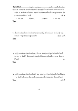 Physics Online I           http://www.pec9.com             บทที่ 4 การเคลื่อนที่แบบตางๆ
73(En 36) แขวนมวล 100 กรัม ที่ปลายหนึ่งของสปริงที่มีมวลนอยมากดึงมวลจากตําแหนง
   สมดุล 10 เซนตเิ มตร แลวปลอย อตราเรวเชงเสนขณะเคลอนทผานสมดลมคาเทาใด ถา
                                    ั  ็ ิ            ่ื ่ี      ุ ี 
   คาบของการสั่นมีคา 2 วินาที                                             (ขอ 1)
                                                                             
      1. 0.31 m/s       2. 0.99 m/s       3. 3.14 m/s           4. 9.9 m/s
วธทา
 ิี ํ




74. วตถหนงเคลอนทแบบฮารมอนกอยางงาย มีอัมพลิจูด 10 เซนตเิ มตร มีความถี่ 2 รอบ
      ั ุ ่ึ ่ื ่ี            ิ  
   ตอวินาที วัตถุจะมีความเรงสูงสุดเทาใด                        (15.68 m/s2)
วธทา
 ิี ํ




75. สปริงวางบนพื้นราบมีคานิจสปริง (2π)2 N/m ปลายขางหนึ่งผูกตรึงปลายอีกขางหนึ่ง
   มีมวล 4 kg ตดไว เมือออกแรงดึงมวลแลวปลอยมวลจะเคลือนทีแบบ SHM ดวยคาบ
               ิ        ่                              ่ ่
   กี่วินาที                                                                     (2)
วธทา
 ิี ํ




76. สปริงวางบนพื้นราบมีคานิจสปริง π2 N/m ปลายขางหนึ่งผูกตรึงปลายอีกขางหนึ่งมีมวล
   1 kg ตดไว เมือออกแรงดึงมวลแลวปลอยมวลจะเคลือนทีแบบ SHM ดวยคาบกี่วินาที
          ิ       ่                              ่ ่
วธทา
 ิี ํ                                                                      (2 วินาที)




                                         138
 