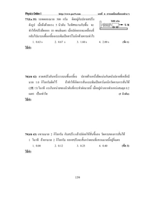Physics Online I            http://www.pec9.com             บทที่ 4 การเคลื่อนที่แบบตางๆ
77(En 35) รถทดลองมวล 500 กรัม ติดอยูกับปลายสปริง
   ดังรูป เมือดึงดวยแรง 5 นิวตัน ในทิศขนานกับพื้น จะ
              ่
   ทาใหสปรงยดออก 10 เซนตเิ มตร เมื่อปลอยรถจะเคลื่อนที่
      ํ  ิ ื
   กลับไปมาบนพื้นเกลี้ยงแบบซิมเปลฮารโมนิกดวยคาบเทาไร
       1. 0.63 s         2. 0.67 s       3. 1.60 s           4. 2.00 s            (ขอ 1)
วธทา
 ิี ํ




78(มช 42) ลวดสปริงอันหนึ่งวางบนพื้นเกลี้ยง ปลายดานหนึ่งยืดแนนกับผนังปลายที่เหลือมี
   มวล 1.0 กิโลกรัมติดไว      ถาทําใหเกิดการสั่นแบบซิมเปลฮารมอนิกวัดคาบการสั่นได
   (2π / 5) วินาที แรงในหนวยของนวตนทกระทาตอมวลน้ี เมออยหางจากตาแหนงสมดล 0.2
                                ิ ั ่ี      ํ          ่ื ู       ํ         ุ
   เมตร เปนเทาใด                                                           (5 นิวตัน)
วธทา
 ิี ํ




79(มช 43) แขวนมวล 2 กิโลกรัม กับสปริง แลวปลอยใหสั่นขึ้นลง วัดคาบของการสั่นได
   1 วินาที ถาเอามวล 2 กิโลกรัม ออกสปรงจะสนกวาตอนทแขวนมวลนอยกเ่ี มตร
                                       ิ ้ั              ่ี         ้ี ู
      1. 0.08          2. 0.12         3. 0.25               4. 0.40         (ขอ 3)
                                                                               
วธทา
 ิี ํ




                                          139
 