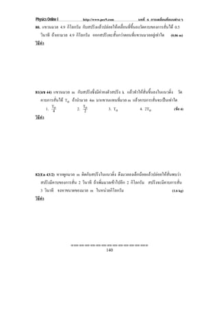 Physics Online I           http://www.pec9.com             บทที่ 4 การเคลื่อนที่แบบตางๆ
80. แขวนมวล 4.9 กิโลกรัม กับสปริงแลวปลอยใหเคลื่อนที่ขึ้นลงวัดคาบของการสั่นได 0.5
   วินาที ถาเอามวล 4.9 กิโลกรัม ออกสปริงจะสั้นกวาตอนที่แขวนมวลอยูเทาใด (0.06 m)
วธทา
 ิี ํ




81(มช 44) แขวนมวล m กับสปริงซึ่งมีคาคงตัวสปริง k แลวทําใหสั่นขึ้นลงในแนวดิ่ง วัด
   คาบการสั่นได To ถานํามวล 4m มาแขวนแทนที่มวล m แลวคาบการสั่นจะเปนเทาใด
      1. To
          4            2. T2o           3. To             4. 2To               (ขอ 4)
วธทา
 ิี ํ




82(En 43/2) หากผูกมวล m ตดกบสปรงในแนวดง ดึงมวลลงเล็กนอยแลวปลอยใหสั่นพบวา
                           ิ ั       ิ         ่ิ
   สปริงมีคาบของการสั่น 2 วินาที ถาเพิ่มมวลเขาไปอีก 2 กิโลกรัม สปริงจะมีคาบการสั่น
   3 วินาที จงหาขนาดของมวล m ในหนวยกิโลกรัม                                  (1.6 kg)
วธทา
 ิี ํ




                    !!"!"!"!"!"!"!"!"!"!"!"!"!""

                                         140
 