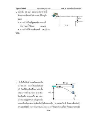 Physics Online I           http://www.pec9.com           บทที่ 4 การเคลื่อนที่แบบตางๆ
6. คูน้ํากวาง 10 เมตร มีลักษณะดังรูป นักขี่
   จกรยานยนตคนหนงตองการจะขขามคนา
      ั                   ่ึ      ่ี  ู ํ้
                                                 A
   จงหา                                                                            5m

   ก. ความเรวทนอยทสดของจกรยานยนต
                ็ ่ี  ่ี ุ       ั                                            B

        ที่จะขามคูน้ําไดพอดี      (10 m/s)                  10 m
   ข. ความเรวทถงฝงตรงขามพอดี (10 2 m/s)
                 ็ ่ี ึ       
วธทา
 ิี ํ




7. ถาถือปนที่ยิงดวยแรงอัดของสปริง                        4.0 m
  เล็งไปยังเปา โดยใหสปรงเล็งไปยง
                         ิ            ั
                                                   5.0 m/s
  เปา โดยใหลํากลองปนขนานกับพื้น
      
  และ สูงจากพื้น 6.0 เมตร สวนปาก        6.0 m

  ลํากลอง ปน หางจากเปา 4.0 เมตร                                      h

  เมื่อทําการยิงลูก ปน ซึ่งเปนลูกเหล็ก
  กลมเคลื่อนที่ออกจากปากลํากลองปนดวยความเร็ว 5.0 เมตรตอวนาที ในขณะเดียวกันเปา
                                                           ิ
  ตกแบบเสรีสูพื้น จงหาวาลูกกลมเหล็กจะตกลงมาไดระยะในแนวดิ่งเทาใดขณะกระทบเปา
                                         114
 