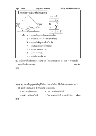 Physics Online I           http://www.pec9.com              บทที่ 4 การเคลื่อนที่แบบตางๆ

       การเคลอนทซมเปลฮารโมนคแบบแกวง
             ่ื ่ี ิ   ิ        
                                               a = ω2 A
                                               v = ωA
amax                         amax             ω = L     g
                  vmax
                                              T = 2π  ω
          A            A                              1= ω
                                               f = T 2π
          เมือ v = ความเร็วสูงสุด (ที่จุดสมดุลเทานั้น)
             ่
                a = ความเรงสูงสุด (ที่ระยะทางไกลที่สุด)
               ω = ความเร็วเชิงมุม (เรเดียน/วินาที)
               A = อมปลิจด (ระยะทางไกลที่สุด)
                     ั     ู
                L = ความยาวสายแกวง (m)
                T = คาบการแกวง (s)
                f = ความถี่การแกวง (Hz)
83. ลูกตุมแขวนดวยเชือกยาว 0.4 เมตร แกวงไปมาดวยอัมปลิจูด 0.1 เมตร จงหาความเรว ็
   ขณะเคลื่อนผานจุดสมดุล                                                   ( 0.5 m/s)
วธทา
 ิี ํ




84(มช 32) ความเร็วสูงสุดของวัตถุที่กําลังแกวงแบบซิมเปลฮารโมนิคดวยคาบของการแกวง
   0.2 วินาที และอัมปลิจูด 2 เซนตเิ มตร จะมีคาเทากับ
      ก. 5π เซนตเิ มตร/วินาที             ข. 10π เซนตเิ มตร/วินาที
      ค. 20π เซนตเิ มตร/วินาที            ง. ไมสามารถหาคาไดจากขอมูลที่ใหมา (ขอ ค)
วธทา
 ิี ํ



                                         141
 