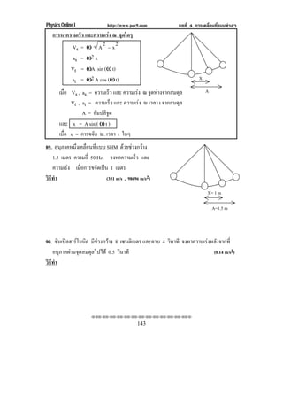 Physics Online I            http://www.pec9.com           บทที่ 4 การเคลื่อนที่แบบตางๆ
   การหาความเรว และความเรง ณ จุดใดๆ
              ็          
          Vs = ω A 2 − x 2
          as = ω2 x
          Vt = ωA sin (ω t)
          at = ω2 A cos (ω t)                                       X

       เมือ Vs ,
          ่     as = ความเร็ว และ ความเรง ณ จุดหางจากสมดุล            A
            Vt ,at = ความเร็ว และ ความเรง ณ เวลา t จากสมดุล
                A = อมปลิจด
                       ั    ู
       และ x = A sin ( ω t )
       เมือ x = การขจัด ณ. เวลา t ใดๆ
          ่
89. อนภาคหนงเคลอนทแบบ SHM ดวยชวงกวาง
       ุ     ่ึ ่ื ่ี
   1.5 เมตร ความถี่ 50 Hz จงหาความเรว และ ็
   ความเรง เมือการขจัดเปน 1 เมตร
               ่
วธทา
 ิี ํ                      (351 m/s , 98696 m/s2)

                                                                        X= 1 m

                                                                            A=1.5 m




90. ซมเปลฮารโมนค มีชวงกวาง 8 เซนตเิ มตร และคาบ 4 วินาที จงหาความเรงหลังจากที่
      ิ   ิ
   อนุภาคผานจุดสมดุลไปได 0.5 วินาที                                  (0.14 m/s2)
วธทา
 ิี ํ




                     !!"!"!"!"!"!"!"!"!"!"!"!"!""

                                          143
 
