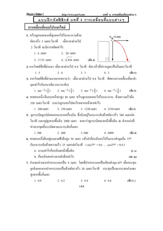 Physics Online I                http://www.pec9.com                   บทที่ 4 การเคลื่อนที่แบบตางๆ
           แ บ บ ฝ ก หั ดฟ สิ ก ส บทที่ 4 การเคลื่ อ นที่ แ บบต า งๆ
 การเคลือนทีแบบโปรเจกไทล
        ่ ่
1. ขวางลูกบอลจากที่สูงออกไปในแนวราบดวย
   อัตราเร็ว 3 เมตร/วินาที เมอเวลาผานไป
                                ่ื    
    2 วินาที จะมีการขจัดเทาไร
       1. 6 เมตร             2. 20 เมตร
       3. 17.35 เมตร            4. 436 เมตร              (ขอ 4)
2. จากโจทยขอที่ผานมา เมอเวลาผานไป 0.4 วินาที อตราเรวทปรากฏจะเปนกเ่ี มตร/วินาที
                               ่ื                           ั      ็ ่ี            
            1. 5               2. 4                  3. 3                  4. 2                (ขอ 1)
3. จากโจทยขอที่ผานมาอยากทราบวา เมอเวลาผานไป 0.4 วินาที ทิศทางการเคลื่อนที่จะทํา
                                                ่ื      
    มมเทาไรกบแนวเดม (แนวระดับ)
        ุ  ั                ิ
           1. tan –1 ( 3 )
                       5       2. tan –1 ( 5 )
                                            3        3. tan –1 ( 4 )
                                                                 3         4. tan –1 ( 4 )3    (ขอ 3)
4. ชายคนหนึ่ง ยืนบนหนาผาสูง 80 เมตร ขวางลูกบอลออกไปในแนวราบ ดวยความเรวตน                  ็ 
    330 เมตร/วินาที ถามวาลูกบอลไปตกไกลจากหนาผาเทาไร
           1. 300 เมตร         2. 330 เมตร           3. 1320 เมตร          4. 2330 เมตร       (ขอ 3)
5. ลูกระเบิดถูกปลอยออกมาจากเครื่องบิน ซงบนอยในแนวระดบดวยอตราเรว 300 เมตรตอ
                                                   ่ึ ิ ู               ั  ั        ็
    วินาที และอยูสูงจากพื้นดิน 2000 เมตร จงหาวาลูกระเบิดจะตกถึงพื้นดิน ณ ตําแหนงที่
    หางจากจดทงระเบดตามแนวระดบกเ่ี มตร
                ุ ้ิ      ิ              ั
           1. 300              2. 400                3. 600                4. 6000             (ขอ 4)
6. ชายคนหนึ่งยืนอยูบนดาดฟาตึกสูง 50 เมตร แลวปากอนหินลงไปในแนวทํามุมกม 37o
    กบแนวระดบดวยความเรว 25 เมตรตอวนาที ( sin37o = 0.6 , cos37o = 0.8 )
      ั            ั             ็             ิ
           ก. นานเทาไรกอนหนตกถงพนดน
                        ิ           ึ ้ื ิ                                                     (2 s)
           ข. กอนหินตกหางจากตัวตึกเทาไร                                                    (40 m)
7. กําแพงหางจากปากกระบอกปน 8 เมตร โดยที่ปากกระบอกปนเอียงทํามุม 45o เมื่อกระสุน
    ถูกยิงออกจากปากกระบอกปนดวยอัตราเร็ว 20 เมตร/วินาที กระสุนปนจะกระทบกําแพง
    สูงจากพื้นกี่เมตร
           1. 6.0              2. 6.2                3. 6.4                4. 6.6           (ขอ 3. )
                                                144
 