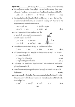 Physics Online I             http://www.pec9.com                บทที่ 4 การเคลื่อนที่แบบตางๆ
8. ยิงกระสุนปน มวล 50 กรัม ดวยความเรวตน 100 เมตร/วินาที ทํามุม 60o กบแนวระดบ
                                      ็                                  ั            ั
   หลังจากนั้น 5 วินาที กระสุนตกกระทบเปาบนหนาผาเปานั้นอยูสูงจากพื้นระดับที่ยิงเทาไร
       1. 228.5 เมตร     2. 308 เมตร     3. 375 เมตร         4. 433 เมตร           ( ขอ 2.)
9. ตํารวจดับเพลิงตองการฉีดน้ําดับเพลิงซึ่งไหมอาคารที่มีความสูง 10 เมตร ถาความเรวตน
                                                                                  ็ 
   ของน้าทีออกจากเครืองฉีดน้าเทากับ 20 เมตรตอวนาที และทํามุม 60o กบแนวระดบ เขา
          ํ ่          ่      ํ                    ิ                    ั       ั
   จะตองยืนหางจากตัวอาคารเปนระยะทางเทาใด
       1. 10 (3 − 3 ) เมตร                    2. 10 ( 3 − 1) เมตร
       3. 10 ( 15 − 3) เมตร                   4. 10 ( 5 − 3 )                       (ขอ 2)
10. ตามรูป ลูกบอลถูกขวางจากกําแพงดวยความเร็วตน
   80 เมตร/วินาที กําแพงสูง 35 เมตร อยากทราบวา
   นานเทาไรลูกบอลจึงจะตกถึงพื้น
      1. 8.0 วินาที       2. 0.8 วินาที
      3. 8.8 วินาที       4. 9.6 วินาที (ขอ 3)
11. จากขอที่ผานมา ลูกบอลจะตกหางจากจุด P ออกไปในแนวราบกีเ่ มตร
      1. 704.0             2. 609.7         3. 528.0         4. 665.1             (ขอ 2)
12. ขวางวัตถุจากหนาผาสูง 40 ม. ทํามุมเงย 53o กับแนวระดับดวยความเร็ว 12.5 ม./วินาที
      ก. นานเทาไรวัตถุตกถึงพื้น                                                   (4 s )
      ข. วัตถุตกหางจากตีนผาเทาไร                                              (30 m )
      ค. วัตถุขึ้นไปไดสูงสุดจากพื้นเทาไร                                       (45 m)
13. ยิงปนทํามุม 53o กบแนวระดบ ถาลกปนมอตราเรว 300 เมตรตอวนาที อยากทราบวา
                         ั         ั  ู  ีั        ็           ิ
   ลูกปนตกไกลจากจุดยิงเทาไร                                               (8640 เมตร)
14. นักทุมน้ําหนักทีมชาติไทยทุมลูกเหล็กออกไปดวยความเร็ว 20 เมตรตอวนาที จะทุมได
                                                                     ิ
   ไกลที่สุดเทาไร                                                          (40 เมตร)
15(En 22) ชายคนหนงปากอนหนขนไปในอากาศตามแนวโคงกอนหนเคลอนทแบบโปรเจกไตล
                       ่ึ  ิ ้ึ                         ิ ่ื ่ี
   ไปตกหางจากตําแหนงที่ยืนเปนระยะทาง 10 เมตร เขาตองปากอนหินออกไปดวยอัตราเร็ว
   อยางนอยที่สุดกี่ m/s
       ก. 10 2             ข. 10 / 2        ค. 2 2            ง. 10             ( ขอ ง )
                                            145
 