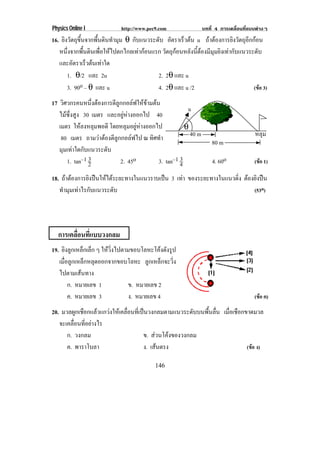 Physics Online I             http://www.pec9.com                บทที่ 4 การเคลื่อนที่แบบตางๆ
16. ยิงวัตถุขึ้นจากพื้นดินทํามุม θ กบแนวระดบ อตราเรวตน u ถาตองการยิงวัตถุอีกกอน
                                    ั      ั ั        ็ 
   หนึ่งจากพื้นดินเพื่อใหไปตกไกลเทากอนแรก วัตถุกอนหลังนี้ตองมีมุมยิงเทากับแนวระดับ
   และอัตราเร็วตนเทาใด
       1. θ/2 และ 2u                       2. 2θ และ u
       3. 90o – θ และ u                    4. 2θ และ u /2                            (ขอ 3)

17 วิศวกรคนหนึ่งตองการตีลูกกอลฟใหขามตน
                                                       u
   ไมซึ่งสูง 30 เมตร และอยูหางออกไป 40
   เมตร ใหลงหลุมพอดี โดยหลุมอยูหางออกไป            θ
    80 เมตร ถามวาตองตีลูกกอลฟไป ณ ทิศทํา             40 m                           หลุม
                                                                    80 m
   มุมเทาใดกับแนวระดับ
      1. tan–1 23          2. 45o                   3
                                           3. tan–1 4               4. 60o             (ขอ 1)

18. ถาตองการยิงปนใหไดระยะทางในแนวราบเปน 3 เทา ของระยะทางในแนวดิ่ง ตองยิงปน
                                                  
   ทํามุมเทาไรกับแนวระดับ                                                  (53o)




  การเคลอนทแบบวงกลม
        ่ื ่ี
19. ยิงลูกเหล็กเล็ก ๆ ใหวงไปตามขอบโลหะโคงดงรป
                         ่ิ               ั ู
   เมื่อลูกเหล็กหลุดออกจากขอบโลหะ ลูกเหล็กจะวิ่ง
   ไปตามเสนทาง
        ก. หมายเลข 1          ข. หมายเลข 2
        ค. หมายเลข 3          ง. หมายเลข 4                                             (ขอ ค)

20. มวลผูกเชือกแลวแกวงใหเคลื่อนที่เปนวงกลมตามแนวระดับบนพื้นลื่น เมอเชอกขาดมวล
                                                                      ่ื ื
   จะเคลื่อนที่อยางไร
      ก. วงกลม                         ข. สวนโคงของวงกลม
      ค. พาราโบลา                      ง. เสนตรง
                                                                           (ขอ ง)

                                            146
 
