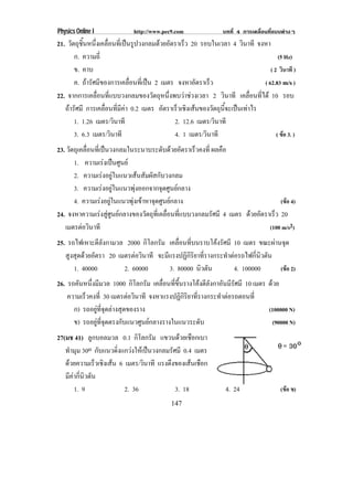 Physics Online I             http://www.pec9.com               บทที่ 4 การเคลื่อนที่แบบตางๆ
21. วัตถุชนหนึงเคลือนทีเ่ ปนรูปวงกลมดวยอัตราเร็ว 20 รอบในเวลา 4 วินาที จงหา
          ้ิ ่ ่
       ก. ความถี่                                                                  (5 Hz)
       ข. คาบ                                                                  ( 2 วินาที )
       ค. ถารศมของการเคลอนทเ่ี ปน 2 เมตร จงหาอัตราเร็ว
             ั ี             ่ื                                           ( 62.83 m/s )
22. จากการเคลื่อนที่แบบวงกลมของวัตถุหนึ่งพบวาชวงเวลา 2 วินาที เคลอนทได 10 รอบ
                                                                      ่ื ่ี
   ถารัศมี การเคลื่อนที่มีคา 0.2 เมตร อตราเรวเชงเสนของวตถนจะเปนเทาไร
                                         ั    ็ ิ         ั ุ ้ี  
       1. 1.26 เมตร/วินาที                   2. 12.6 เมตร/วินาที
       3. 6.3 เมตร/วินาที                    4. 1 เมตร/วินาที                     ( ขอ 3. )
23. วตถเุ คลอนทเ่ี ปนวงกลมในระนาบระดบดวยอตราเรวคงท่ี ผลคือ
     ั       ่ื                          ั  ั      ็
       1. ความเรงเปนศนย
                      ู
       2. ความเรงอยูในแนวเสนสัมผัสกับวงกลม
       3. ความเรงอยูในแนวพุงออกจากจุดศูนยกลาง
       4. ความเรงอยูในแนวพุงเขาหาจุดศูนยกลาง                                   (ขอ 4)
24. จงหาความเรงสูศูนยกลางของวัตถุที่เคลื่อนที่แบบวงกลมรัศมี 4 เมตร ดวยอัตราเร็ว 20
   เมตรตอวนาที
            ิ                                                                 (100 m/s2)
25. รถไฟเหาะตีลังกามวล 2000 กิโลกรัม เคลือนทีบนราบโคงรัศมี 10 เมตร ขณะผานจุด
                                         ่ ่
   สูงสุดดวยอัตรา 20 เมตรตอวนาที จะมีแรงปฏิกิริยาที่รางกระทําตอรถไฟกี่นิวตัน
                             ิ
      1. 40000          2. 60000      3. 80000 นิวตัน           4. 100000      (ขอ 2)
26. รถคนหนงมมวล 1000 กิโลกรัม เคลอนทขนรางโคงตลงกาอนมรศมี 10 เมตร ดวย
        ั ่ึ ี                       ่ื ่ี ้ึ           ีั ั ีั
    ความเรวคงท่ี 30 เมตรตอวนาที จงหาแรงปฏกรยาทรางกระทาตอรถตอนท่ี
          ็                   ิ              ิ ิ ิ ่ี      ํ 
      ก) รถอยูที่จุดลางสุดของราง                               (100000 N)
      ข) รถอยทจดตรงกบแนวศนยกลางรางในแนวระดบ
             ู ่ี ุ       ั     ู                     ั         (90000 N)
27(มช 41) ลูกบอลมวล 0.1 กิโลกรัม แขวนดวยเชือกเบา
   ทํามุม 30o กับแนวดิ่งแกวงใหเปนวงกลมรัศมี 0.4 เมตร
   ดวยความเร็วเชิงเสน 6 เมตร/วินาที แรงดงของเสนเชอก
                                          ึ        ื
   มีคากี่นิวตัน
       1. 9               2. 36             3. 18                4. 24                (ขอ ข)
                                            147
 