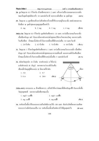 Physics Online I           http://www.pec9.com               บทที่ 4 การเคลื่อนที่แบบตางๆ
28. ผูกวัตถุมวล 0.5 กิโลกรัม ดวยเชือกเบายาว 2 เมตร แลวแกวงเปนวงกลมตามระนาบดิ่ง
   ขณะถึงจุดต่าสุดมีอตราเร็ว 10 เมตรตอวนาที จงหาแรงตงเชอก ณ จดตาสด
              ํ      ั                 ิ             ึ ื         ุ ํ่ ุ     (30 N)

29. วัตถุมวล m ผกเชอกแลวแกวงดวยอตราเรวคงทใหระนาบอยในแนวดง ผลตางของความ
                 ู ื         ั           ็      ่ี  ู       ่ิ
   ตึงเชือก ณ จุดต่าสุดและจุดสูงสุดเปนเทาไร
                   ํ
       ก. mg             ข. 2 mg              ค. 3 mg      ง. 4 mg  (ขอ ข)

30(En 34) วัตถุมวล 0.5 กิโลกรัม ผูกติดกับเชือกยาว 1.0 เมตร แกวงเปนวงกลมในแนวดิ่ง
   เมอเชอกทามม 60o กบแนวดงจากตาแหนงตาสดของวถทางโคจรของวตถุ จงหาความตง
     ่ื ื ํ ุ          ั        ่ิ     ํ   ํ่ ุ       ิี           ั             ึ
   ในเสนเชอก ถาขณะนันอัตราเร็วในการเคลือนทีทตาแหนงเปน 3.0 เมตร/วินาที
          ื             ้                  ่ ่ ่ี ํ
       1. 2.0 นิวตัน     2. 6.5 นิวตัน     3. 7.0 นิวตัน    4. 8.8 นิวตัน    ( ขอ 3.)

31. วัตถุมวล 1 กิโลกรัมผูกติดกับเชือกยาว 1 เมตร แกวงเปนวงกลมในระนาบดิ่ง เมอเชอก
                                                                            ่ื ื
   ทํามุม 60o กบแนวดงจากตาแหนงตาสดของแนวการเคลอนท่ี จงหาความตึงในเสนเชือก
               ั       ่ิ    ํ      ํ่ ุ             ่ื
   ถาขณะนันอัตราเร็วในการเคลือนทีทตาแหนงนันเปน 5 เมตรตอวนาที
            ้                  ่ ่ ่ี ํ      ้              ิ                 (30 N)

32. ปลอยวัตถุหนัก 10 นิวตัน จากตําแหนง A ใหแกวง
   มายังตําแหนง B ดังรูป อยากทราบวาแรงตึงในเสน
                                                                     30o 30o
   เชอกเมอวตถอยทตาแหนง B มขนาดกนวตน
     ื ่ื ั ุ ู ่ี ํ          ี     ่ี ิ ั                                         เชือก
      1. 5.0                  2. 8.7
      3. 11.6                 4. 20.0        (ขอ 2)
                                                         A                           B


33(En 44/1) แขวนมวล m ดวยเชือกยาว L แลวทําใหแกวงขณะที่เชือกทํามุม θ กับแนวดิ่งซึ่ง
   วตถหยดพอดี จงหาความตึงเชือกขณะนั้น
    ั ุ ุ
      1. mg(1+ cosθ)                   2. mg(1– cosθ)
      3. mg cosθ                       4. mg sinθ                             (ขอ 3)

34. รถคนหนงเลยวโคงบนถนนราบดวยรศมความโคง 100 เมตร สัมประสิทธิ์ของความเสียด
       ั ่ึ ้ี                  ั ี      
   ทานระหวางลอกับถนนเปน 0.4 รถคนนจะเลยวดวยอตราเรวไดสงสดเทาไร
                                  ั ้ี ้ี  ั      ็  ู ุ        (20 m/s)

                                         148
 