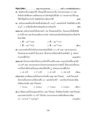 Physics Online I           http://www.pec9.com              บทที่ 4 การเคลื่อนที่แบบตางๆ
42. วัตถุกอนหนึงวางอยูบนโตะ ซงหมนไดรอบแกนแนวดง หางจากแกนหมุน 0.5 เมตร
                  ่          ่ึ ุ                  ่ิ
   ถาสัมประสิทธิ์ของความเสียดทานระหวางผิววัตถุกับโตะมีคา 0.3 อยากทราบวาโตะหมุน
   ไดเ รวทสดกรอบ/วินาที วตถจงยงไมกระเดนจากโตะ
         ็ ่ี ุ ่ี        ั ุึ ั        ็                                      (0.39)
43. รถจกรยานยนตคนหนงกาลงเลยวดวยอตราเรว 10 3 เมตรตอวนาที โดยมรศมความโคง
       ั        ั ่ึ ํ ั ้ี  ั         ็           ิ     ีั ี      
   10 3 m คนขี่จะตองเอียงรถทํามุมกับแนวระดับเทาไร                (60o)
44(En 34) รถจกรยานยนตวงดวยความเรว 108 กิโลเมตรตอชัวโมง วิ่งตามทางโคงซึ่งมีรัศมี
                 ั          ่ิ     ็                  ่
   ความโคง 100 เมตร ผวถนนอยในแนวระดบ รถจักรยานยนตจะเอียงทํามุมกับแนวดิ่งเทาใด
                        ิ        ู      ั
   จึงจะไมลม
       1. θ = tan−1 0.90                    2. θ = tan−1 0.75
       3. θ = tan−1 0.50                    4. θ = tan−1 0.45                 (ขอ 1)
45. ยานอวกาศลําหนึงกําลังโคจรรอบดวงจันทรมรศมี 1.2 x 106 เมตร จงหาคาบของการ
                   ่                          ีั
   โคจรของยานอวกาศลาน้ี ถาความเรง เนองจากแรงโนมถวงทบรเิ วณนนมคา 1 เทาของ
                       ํ               ่ื              ่ี    ้ั ี  8 
   ความเรงทผวโลก
           ่ี ิ                                                       ( 6.16x103 s)
46(En 35) ถายานอวกาศลําหนึ่งสามารถปรับใหวิ่งวนเปนวงกลม รอบดวงจันทรทระยะรัศมี
                                                                       ่ี
   1.8 x106 เมตร จงหาคาบของการโคจรครบรอบของยานอวกาศลํานี้ เมือความเรงเนืองจาก
                                                                   ่      ่
   แรงโนมถวงทบรเิ วณนนของดวงจนทรมคาเปน 1 เทาของความเรงทีผวโลก
            ่ี      ้ั          ั  ี  6                    ่ิ
      1. 44 นาที         2. 57 นาที     3. 81 นาที         4. 109 นาที      ( ขอ 4.)
47(En 43/2) ดาวเทยมดวงหนงโคจรรอบโลกทความสง 600 กิโลเมตร จากผิวโลกและมี
                  ี        ่ึ        ่ี     ู
   อตราเรงเนองจากความโนมถวงเปน 8.2 เมตรตอ(วินาที)2 จงหาอัตราเร็วของดาวเทียม
     ั      ่ื             
   (รัศมีของโลกคือ 6400 กิโลเมตร)
       1. 5.6 m/s       2. 6.6 km/s  3. 7.6 km/s      4. 8.6 km/s      ( ขอ 3. )

48. ดาวเทียมดวงหนึ่งโคจรสูงจากผิวโลก 1600 กิโลเมตร ถารัศมีของโลกมีคา 6400 กิโลเมตร
   และมวลของโลกมีคา 6 x 1024 กิโลกรัม จงหาคาบของการเคลื่อนที่ของดาวเทียม
   ( G = 6.67x10–11 Nm2/kg2 )                                             (7.11x103 s)




                                         150
 