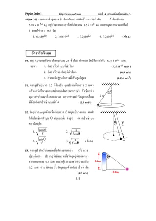Physics Online I            http://www.pec9.com              บทที่ 4 การเคลื่อนที่แบบตางๆ
49(มช 36) จงหาแรงดงดดระหวางโลกกบดวงอาทตยในหนวยนวตน
                    ึ ู              ั        ิ       ิ ั         ถาโลกมีมวล
   5.98 x 10 24 kg อยูหางจากดวงอาทิตยประมาณ 1.5 x 108 km และหมุนรอบดวงอาทิตย
   1 รอบใชเ วลา 365 วัน
      1. 6.5x1020         2. 3.6x1022      3. 7.2x1022       4. 7.2x1024       ( ขอ 2.)



      อตราเรวเชงมม
       ั    ็ ิ ุ
50. การหมุนรอบตัวของโลกรอบละ 24 ชวโมง กําหนด รศมโลกเทากบ 6.37 x 106 เมตร
                                          ่ั         ั ี  ั
    จงหา     ก. อัตราเร็วเชิงมุมทีผวโลก
                                  ่ิ                         (7.27x10–5 rad/s )
             ข. อัตราเร็วของวัตถุทผวโลก
                                     ่ี ิ                             (463 m/s)
             ค. ความเรงสูศูนยกลางที่เสนศูนยสูตร               (0.034 m/s2)

51. จากรูปวัตถุมวล 0.2 กิโลกรัม ผูกปลายเชือกยาว 2 เมตร
   แลวแกวงเปนวงกลมสม่ําเสมอในระนาบระดับ ถาเชือกทํา               37o
   มุม 37o กับแนวดิ่งตลอดเวลา อยากทราบวาวัตถุจะเคลื่อน       2m

   ทดวยอตราเรวเชงมมเทาใด
     ่ี  ั     ็ ิ ุ                      (2.5 rad/s)

52. วัตถุมวล m ผูกดวยเชือกเบายาว ! หมุนเปนวงกลม จนทา   ํ
   ใหเสนเชือกทํามุม θ กบแนวดง ดังรูป อัตราเร็วเชิงมุม
                           ั     ่ิ
                                                                           θ
   ของวตถคอ
         ั ุื                                                                    !
       1. gcosè                     2.    g
               !                       !cosθ
       3. gsinθ                     4. g        ( ขอ 2.)                          m
              !                        !sinθ
53. จากรูป นกเรยนคนหนงทาการทดลอง เรืองแรง
               ั ี        ่ึ ํ                  ่
   สูศูนยกลาง ปรากฏวามีขณะหนึ่งวัตถุอยูหางออกมา
   จากแกนกลาง 0.6 เมตร และอยูต่ําลงมาจากแนวระดับ
   0.2 เมตร ถามวาขณะนนวตถหมนดวยอตราเรวเทาใด
                       ้ั ั ุ ุ  ั           ็ 
                                            (4.2 m/s )
                                          151
 