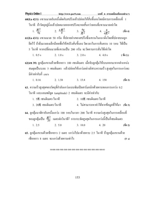 Physics Online I            http://www.pec9.com               บทที่ 4 การเคลื่อนที่แบบตางๆ
60(En 42/1) แขวนมวลอันหนึ่งติดกับสปริงแลวปลอยใหสั่นขึ้นลงโดยมีคาบการเคลื่อนที่ 1
   วินาที ถาวัตถุอยูนิ่งแลวปลดมวลออกสปริงจะหดสั้นกวาตอนที่แขวนมวลเทาใด
      1. π 2
           4g                2. 4 π 2
                                   g          3. 4g             4. g 2           (ขอ 4)
                                                  π2                 4π
61(En 43/1) แขวนมวล 50 กรัม ที่ปลายลางของสปริงซึ่งแขวนในแนวดิ่งโดยที่ปลายบนถูก
   ยึดไว ถาดึงมวลลงเล็กนอยเพื่อใหสปริงสั่นขึ้นลง วดเวลาในการสนครบ 10 รอบ ไดเ ปน
                                                      ั           ่ั               
   5 วินาที หากเปลี่ยนมวลที่แขวนเปน 200 กรัม จะวัดคาบการสั่นไดเทาใด
      1. 0.5 s               2. 1.0 s         3. 2.0 s          4. 4.0 s      ( ขอ 2.)

62(มช 39) ลูกตุมแขวนดวยเชือกยาว 100 เซนตเิ มตร เมอจบลกตมใหเ บนออกมาจากตาแหนง
                                                   ่ื ั ู ุ                 ํ      
   สมดุลเปนระยะ 5 เซนตเิ มตร แลวปลอยใหแกวงอยางอิสระความเร็ว สูงสุดในการแกวงจะ
   มีคาเทากับกี่ cm/s
       1. 0.16          2. 1.58          3. 15.8             4. 158            (ขอ 3)

63. ความเร็วสูงสุดของวัตถุที่กําลังแกวงแบบซิมเปลฮารมอนิกดวยคาบของการแกวง 0.2
   วินาที และแอมพลิจูด (amplitude) 2 เซนตเิ มตร จะมีคาเทากับ
      1. 5π เซนตเิ มตร/วินาที                2. 10π เซนตเิ มตร/วินาที
      3. 20π เซนตเิ มตร/วินาที               4. ไมสามารถหาคาไดจากขอมูลที่ใหมา (ขอ 3)
64. ลูกตุมนาฬิกาอันหนึ่งแกวง 100 รอบในเวลา 200 วินาที ความเรงสูงสุดในการเคลื่อนที่
   ของลูกตุมเปน π 2 เมตรตอวนาท2 การกระจดสงสดในการแกวงนเ้ี ปนกเ่ี ซนตเิ มตร
                    20          ิ ี          ั ู ุ            
       1. 2.5             2. 5.0          3. 10.0           4. 20                (ขอ 2)

65. ลูกตุมแขวนดวยเชือกยาว 2 เมตร แกวงไปมาดวยคาบ 2.5 วินาที ถาลูกตุมแขวนดวย
   เชอกยาว 8 เมตร จะแกวงดวยคาบเทาไร
     ื                                                                           (5 s)

                     !!"!"!"!"!"!"!"!"!"!"!"!"!""




                                           153
 
