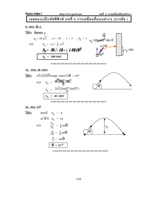 Physics Online I          http://www.pec9.com         บทที่ 4 การเคลื่อนที่แบบตางๆ
   เฉลยแบบฝ ก หั ดฟ สิ ก ส บทที่ 4 การเคลื่ อ นที่ แ บบต า งๆ (บางข อ )
8. ตอบ ขอ 2.
          
วธทา คิดแกน y
 ิี ํ
       uy = 50 3 , a = –10 , t = 5 , Sy = ?
   จาก        Sy = u t + 1 a t2
                         2
              Sy = 50 3 (5) + 1 (–10) (5)2
                                2
              Sy = 308 เมตร
                     !!"!"!"!"!"!"!"!"!"!"!"!"!""



14. ตอบ 40 เมตร
วธทา ขวางไปไดไกลสุด แสดงวา θ = 45o
 ิี ํ
       จาก Sx = u2 2sing cos?
                         ?
                      2      o     o                 θ
              Sx = 2u (2sin45 cos45 )
                           10
              Sx = 40 เมตร
                     !!"!"!"!"!"!"!"!"!"!"!"!"!""


18. ตอบ 53o
วธทา
 ิี ํ     สมมติ       Sy = A
          จะไดวา    Sx = 3A
                     Sy 1
          จาก        Sx = 4 tanθ                           Sy
                      A 1                       θ
                     3A = 4 tanθ
                      4 = tanθ
                       3
                      θ = 53 o
                      !!"!"!"!"!"!"!"!"!"!"!"!"!""




                                        154
 