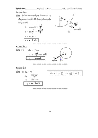 Physics Online I             http://www.pec9.com          บทที่ 4 การเคลื่อนที่แบบตางๆ
32. ตอบ ขอ 2
วธทา ขอนตองตความวาทจด B นันความเร็ว (v)
 ิ ี ํ  ้ี  ี            ่ี ุ   ้
    เปนศูนย เพราะแกวงไปถึงปลายสุดตองหยุดนิ่ง        30o    T
    จากรูปจะไดวา                                                         mv 2
                                                                    30o     R
               T = mgcos30o + mv 2
                                 R                                         mgcos30o
                                     2
               T = 10( 23 ) + m(0)
                                 R                                 mg
               T = 10( 23 )
               T = 8.7 นิวตัน
                       !!"!"!"!"!"!"!"!"!"!"!"!"!""

33. ตอบ ขอ 3.
         
วธทา จาก Fเขา = Fออก
 ิี ํ          
              T = mv 2 + mg cosθ
                   R
                        θ
              T = mg cosθ

                       !!"!"!"!"!"!"!"!"!"!"!"!"!""



37. ตอบ ขอ ค
         
วธทา จาก FC = mv 2
 ิี ํ                                                                5
                 R                            เมือ V = 72 km = 72 x 18 = 20 m
                                                 ่        hr                s
                        2
           FC = 1200(20)
                   100
           FC = 4800 นิวตัน
           FC = 480 กิโลกรัม
                       !!"!"!"!"!"!"!"!"!"!"!"!"!""




                                           156
 