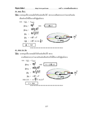 Physics Online I            http://www.pec9.com             บทที่ 4 การเคลื่อนที่แบบตางๆ
39. ตอบ ขอ 2.
           
วธทา มวลหมุนเปนวงกลมติดไปกับแผนเสียงได เพราะแรงเสียดทานระหวางมวลกับแผน
 ิี ํ
      เสียงทําหนาที่เปนแรงเขาสูศูนยกลาง
      จาก Fเขา = Fออก
                
             µmg = mv 2   r          และ V = 2 π r f
                                   2
             µmg = m(2π rf)  r
              µg = 4π 2 rr 2 f 2
              µg = 4 π2 r f2
             10µ = 4 π2 (0.11)( 6 )2    5
               µ = 0.3
                    !!"!"!"!"!"!"!"!"!"!"!"!"!""

41. ตอบ 0.4 Hz
วธทา มวลหมุนเปนวงกลมติดไปกับแผนเสียงได เพราะ
 ิี ํ
       แรงเสียดทานระหวางมวลกับแผนเสียงทําหนาที่เปนแรงเขาสูศูนยกลาง
        จาก Fเขา = Fออก
                 
             µmg = mv 2  r      และ V = 2 π r f
                               2
             µmg = m(2π rf)  r
               µg = 4π 2 rr 2 f 2
               µg = 4 π2 r f2
         10(0.125) = 4 ( 22 )2 (0.2) f2
                           7
                   f = 0.4
                    !!"!"!"!"!"!"!"!"!"!"!"!"!""




                                          157
 