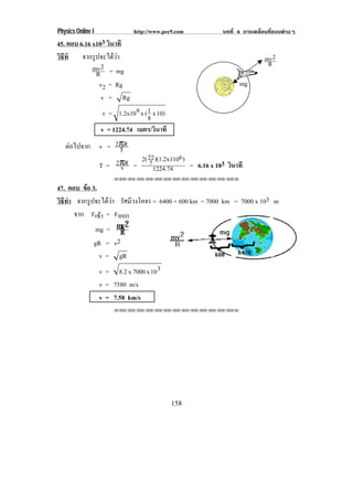Physics Online I               http://www.pec9.com   บทที่ 4 การเคลื่อนที่แบบตางๆ
45. ตอบ 6.16 x103 วินาที
วิธีที จากรูปจะไดวา                                                mv 2
                                                                      R
             mv 2 = mg
              R
               v2 = Rg                                     mg
                v = Rg
                    v = 1.2x10 6 x ( 1 x 10)
                                     8
                   v = 1224.74 เมตร/วินาที
   ตอไปจาก v = 2πR
                 T
                     2( 22 )(1.2x1106 )
            T = 2πR = 7 1224.74
                 v                      = 6.16 x 103 วินาที
                       !!"!"!"!"!"!"!"!"!"!"!"!"!""

47. ตอบ ขอ 3.
         
วธทา จากรูปจะไดวา รัศมีวงโคจร = 6400 + 600 km = 7000 km = 7000 x 103 m
 ิี ํ
      จาก Fเขา = Fออก
              
            mg = mv 2
                    R
            gR = v2
              v = gR
              v = 8.2 x 7000 x 10 3
                   v = 7580 m/s
                   v = 7.58 km/s
                       !!"!"!"!"!"!"!"!"!"!"!"!"!""




                                               158
 