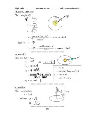 Physics Online I              http://www.pec9.com               บทที่ 4 การเคลื่อนที่แบบตางๆ
48. ตอบ 7.11x103 วินาที
วธทา จากรูปจะไดวา
 ิี ํ                                                                    mv 2
                                                        Gmm e             R
            mv 2 = Gmm e                                 R2
             R        R2
                    Gmm
              v2 = R e
                      Gm e
               v =
                        R
               v=   6.67x10 - 11 x 6 x 10 24 = 7072.8 เมตร/วินาที
                          800 x 10 3
   ตอไป จาก = v = 2πR
                    T
                                  22           3
               T= v2πR = 2 x ( 7 ) x 8000 x 10 = 7.11x103 วินาที
                                     7072.8
                        !!"!"!"!"!"!"!"!"!"!"!"!"!""

49. ตอบ ขอ 2.
         
วธทา จาก Fเขา = Fออก
 ิี ํ         
           FG = mv 2
                  r                และ       V = 2π r T
               FG =     m [2 π r ]2
                        r T                             T = 365 วัน
               FG =     m 4π 2 r 2
                        r      T2                         = 365 x 24 ชวโมง x 3600 วินาที
                                                                       ่ั
                   =   (5.98 x 1024 )4(10)(1.5 x 1011) r = 1.5x108 km
                             (365 x 24 x 3600)2           = 1.5 x 108 x 103 m
               FG =    3.6 x 1022
                        !!"!"!"!"!"!"!"!"!"!"!"!"!""


52. ตอบขอ 2
วธทา จากรูปจะเห็นวา
 ิี ํ                                                      θ
                                                       h        !       !sinè
            h = !sinθ                                               θ
       ดงนนจาก ω =
        ั ้ั                  g
                              h
                       ω =      g
                              !sinθ
                        !!"!"!"!"!"!"!"!"!"!"!"!"!""


                                            159
 