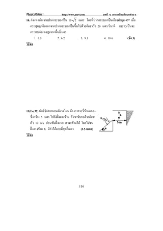 Physics Online I            http://www.pec9.com           บทที่ 4 การเคลื่อนที่แบบตางๆ
10. กําแพงหางจากปากกระบอกปน 10 2 เมตร โดยที่ปากกระบอกปนเอียงทํามุม 45o เมือ ่
   กระสุนถูกยิงออกจากปากกระบอกปนขึ้นไปดวยอัตราเร็ว 20 เมตร/วินาที กระสุนปนจะ
   กระทบกําแพงสูงจากพื้นกี่เมตร
       1. 6.0          2. 6.2          3. 9.1             4. 10.6         (ขอ 3)
                                                                            
วธทา
 ิี ํ




11(En 32) นกขจกรยานยนตผาดโผน ตองการจะขี่ขามคลอง
             ั ่ี ั          
   ซึ่งกวาง 5 เมตร ไปยังฝงตรงขาม ถาเขาขบรถดวยอตรา
                                          ั       ั
   เรว 10 m/s กอนพนฝงแรก เขาจะขามได โดยไมชน
        ็                            
   ฝงตรงขาม h มีคาไดมากที่สุดกี่เมตร
                                            (2.5 เมตร)
วธทา
 ิี ํ




                                          116
 