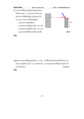 Physics Online I           http://www.pec9.com            บทที่ 4 การเคลื่อนที่แบบตางๆ
12. ชายคนหนึ่งยืนบนยอดตึกขวางลูกบอลออก
   ไปดวยความเร็ว 15 เมตร/วินาที ทํามุม 45o
   กับแนวราบไปยังตึกที่สูงกวาอยูหางออกไป
    45 เมตร อยากทราบวาขอใดถูกตอง
      1. ลูกบอลกระทบตึกที่จุด A
      2. ลูกบอลกระทบตึกสูงกวาจุด A 45 เมตร
      3. ลูกบอลกระทบตึกต่ํากวาจุด A 45 เมตร
      4. ลูกบอลตกถึงพื้นดินโดยไมกระทบตึก                                       (ขอ 3)
                                                                                  
วธทา
 ิี ํ




13(มช 37) ชายคนหนึ่งยืนอยูบนตึกสูง 15 เมตร จากพื้นดินขวางลูกบอลขึ้นไปทํามุม 30o
   กบแนวระดบดวยความเรว 20 เมตรตอวนาที ถามวาลูกบอลจะตกพื้นดินหางจุดขวางใน
      ั       ั        ็             ิ
   แนวระดบกเ่ี มตร
          ั                                                               (51.96 m)
วธทา
 ิี ํ




                                         117
 