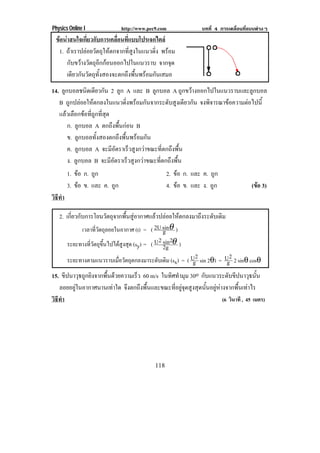 Physics Online I               http://www.pec9.com              บทที่ 4 การเคลื่อนที่แบบตางๆ
 ขอนาสนใจเกี่ยวกับการเคลื่อนที่แบบโปรเจกไตล
  1. ถาเราปลอยวัตถุใหตกจากที่สูงในแนวดิ่ง พรอม
      กับขวางวตถุอกกอนออกไปในแนวราบ จากจุด
             ั ี
      เดียวกันวัตถุทั้งสองจะตกถึงพื้นพรอมกันเสมอ
14. ลูกบอลชนิดเดียวกัน 2 ลูก A และ B ลูกบอล A ถูกขวางออกไปในแนวราบและลูกบอล
   B ถูกปลอยใหตกลงในแนวดิ่งพรอมกันจากระดับสูงเดียวกัน จงพิจารณาขอความตอไปนี้
   แลวเลือกขอที่ถูกที่สุด
       ก. ลูกบอล A ตกถึงพื้นกอน B
       ข. ลูกบอลทั้งสองตกถึงพื้นพรอมกัน
       ค. ลูกบอล A จะมีอัตราเร็วสูงกวาขณะที่ตกถึงพื้น
       ง. ลูกบอล B จะมีอัตราเร็วสูงกวาขณะที่ตกถึงพื้น
        1. ขอ ก. ถูก                              2. ขอ ก. และ ค. ถูก
        3. ขอ ข. และ ค. ถูก                       4. ขอ ข. และ ง. ถูก               (ขอ 3)
                                                                                        
วธทา
 ิี ํ

   2. เกี่ยวกับการโยนวัตถุจากพื้นสูอากาศแลวปลอยใหตกลงมาถึงระดับเดิม
              เวลาทีวตถุลอยในอากาศ (t) = ( 2U sinθ )
                     ่ั                        g
                 ่ี ั ุ ้ึ      ู ุ
                                             2 sin2
       ระยะทางทวตถขนไปไดสงสด (sy) = ( U 2g θ )
       ระยะทางตามแนวราบเมือวัตถุตกลงมาระดับเดิม (sx) = ( U2 sin 2θ) = U2 2 sinθ cosθ
                             ่                            g             g
15. ขีปนาวุธถูกยิงจากพื้นดวยความเร็ว 60 m/s ในทิศทํามุม 30o กับแนวระดับขีปนาวุธนั้น
   ลอยอยูในอากาศนานเทาใด จึงตกถึงพื้นและขณะที่อยูจุดสูงสุดนั้นอยูหางจากพื้นเทาไร
วธทา
 ิี ํ                                                                   (6 วินาที , 45 เมตร)




                                             118
 