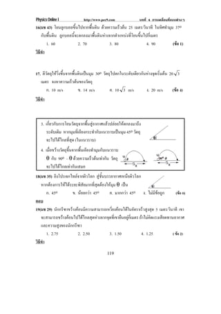 Physics Online I              http://www.pec9.com              บทที่ 4 การเคลื่อนที่แบบตางๆ
16(มช 43) โยนลูกบอลขึ้นไปจากพื้นดิน ดวยความเรวตน 25 เมตร/วินาที ในทิศทํามุม 37o
                                               ็ 
   กับพื้นดิน ลูกบอลนี้จะตกลงมาพื้นดินหางจากตําแหนงที่โยนขึ้นไปกี่เมตร
      1. 60              2. 70            3. 80                  4. 90     (ขอ 1)
                                                                             
วธทา
 ิี ํ


17. ตวตถใหวงขนจากพนดนเปนมม 30o วตถไปตกในระดบเดยวกนหางจดเรมตน 20 3
     ี ั ุ  ่ิ ้ึ   ้ื ิ  ุ     ั ุ        ั ี ั  ุ ่ิ 
   เมตร จงหาความเรวตนของวตถุ
                   ็        ั
       ก. 10 m/s        ข. 14 m/s   ค. 10 3 m/s    ง. 20 m/s   (ขอ ง)
                                                                 
วธทา
 ิี ํ



   3. เกี่ยวกับการโยนวัตถุจากพื้นสูอากาศแลวปลอยใหตกลงมาถึง
      ระดับเดิม หากมุมที่เอียงกระทํากับแนวราบเปนมุม 45o วัตถุ
      จะไปไดไกลที่สุด (ในแนวราบ)
   4. เมื่อขวางวัตถุขึ้นจากพื้นเอียงทํามุมกับแนวราบ
      θ กับ 90o – θ ดวยความเร็วตนเทากัน วัตถุ
      จะไปไดไกลเทากันเสมอ
18(มช 35) ยิงโปรเจกไทลจากผิวโลก สชนบรรยากาศเหนอผวโลก
                                     ู ้ั            ื ิ
   หากตองการใหไดระยะพิสัยมากที่สุดตองใหมุม θ เปน
                                                    
      ก. 45o         ข. นอยกวา 45o       ค. มากกวา 45o ง. ไมมีขอถูก            (ขอ ก)
ตอบ
19(มช 29) นักกรีฑาขวางคอนมีความสามารถเหวี่ยงคอนไดในอัตราเร็วสูงสุด 5 เมตร/วินาที เขา
   จะสามารถขวางคอนไปไดไกลสุดหางจากจุดที่เขายืนอยูกี่เมตร ถาไมคิดแรงเสียดทานอากาศ
   และความสูงของนักกรีฑา
      1. 2.75           2. 2.50            3. 1.50             4. 1.25            ( ขอ 2)
วธทา
 ิี ํ
                                            119
 
