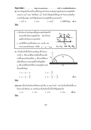 Physics Online I             http://www.pec9.com             บทที่ 4 การเคลื่อนที่แบบตางๆ
20. ในการยิงลูกหินกอนหนึ่งจากพื้นทํามุม 60o กับแนวระดับพบวาลูกหินตกหางจากจุดยิงปน
   ระยะหาง 5 3 เมตร โดยใชเวลา 3 วินาที ถายิงลูกหินนี้ทํามุม 30o กบแนวระดบดวย
                                                                      ั         ั 
   ความเร็วตนคงเดิม จะทําใหลูกหินตกหางจากจุดยิงปนระยะหางเทาไร
      1. 5 3 m              2. 10 m             3. 10 3          4. ไมมีขอใดถูก (ขอ 1)
วธทา
 ิี ํ


   5. เกี่ยวกับการโยนวัตถุจากพื้นสูอากาศแลวปลอยให
       ตกลงมาที่ระดับความสูงเดียวกัน อตราเรวและ
                                          ั    ็
       มุมที่กระทํากับแนวราบจะเทากัน
   6. เวลาที่ใชในการเคลื่อนที่แนวราบ แนวดิง และ
                                           ่
      เวลารวมจะเทากันเสมอ นนคอ tx = ty = tรวม
                                 ่ั ื

21. ขวางกอนหนขนไปในอากาศทามม θ กบแนว
           ิ ้ึ                 ํ ุ    ั
   ราบให t1 เปนเวลาทคดการเคลอนทในแนวดง
                       ่ี ิ       ่ื ่ี      ่ิ
   จากพื้นจนตกกลับมาที่เดิม t2 เปนเวลาที่คิดการ
   เคลอนทในแนวราบจากจดทขวางถงจดทตก
       ่ื ่ี                 ุ ่ี  ึ ุ ่ี
   t3 เปนเวลาที่กอนหินใชในการลอยอยูในอากาศ
   ทั้งหมดขอใดถูก
                                                     t3
        1. t1 = t2 = t3                      2. t1 = 2
                     t3                              t2  t3
        3. t1 = t2 = 2                       4. t1 = 2 = 2                          (ขอ 1)
วธทา
 ิี ํ

22(En 36) เมือขวางหินกอนหนึ่งดวยความเร็วตน 20 เมตร/วินาที พบวาหินกอนนี้ตกถึงพื้นราบ
             ่
   ดวยความเร็วที่ทํามุม 60 องศากับแนวดิ่งหินกอนนี้จะขึ้นไปไดสูงสุดเทาใด
      1. 5 m               2. 10 m           3. 15 m                  4. 20 m     (ขอ 1)
วธทา
 ิี ํ


                                           120
 