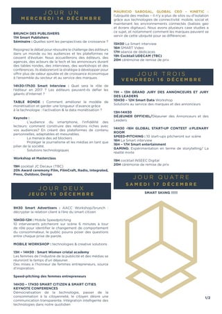 1/2
J O U R U N
mer c re d i 1 4 d é c em b re
Brunch DES Publishers
11h Smart Publishers
Séminaire : Quelles sont les perspectives de croissance ?
Rejoignez le débat pour résoudre le challenge des éditeurs
dans un monde ou les audiences et les plateformes ne
cessent d’évoluer. Nous accueillerons des éditeurs, des
agences, des acteurs de la tech et les annonceurs durant
des tables rondes, des interviews, des workshops et des
conférences. Ils élaboreront la stratégie à développer pour
offrir plus de valeur ajoutée et de croissance économique
à l’ensemble du secteur et au service des marques.
14h30-17h30 Smart Interview : Quel sera le rôle de
l’éditeur en 2017 ? Les éditeurs peuvent-ils défier les
géants d’Internet ?
Table ronde : Comment améliorer le modèle de
monétisation et garder une longueur d’avance grâce
à la technologie : l’activation & la data monétisation ?
Keynote :
·	 L'audience du smartphone, l'infidélité des
lecteurs: comment construire des relations riches avec
vos audiences? En créant des plateformes de contenu
personnelles, adaptables et mesurables.
·	 La menace des ad blockers
·	 Protéger le journalisme et les médias en tant que
pilier de la société.
·	 Solutions technologiques
Workshop et Masterclass
19H cocktail JC Decaux (TBC)
20h Award ceremony Film, FilmCraft, Radio, Integrated,
Press, Outdoor, Design
J O U R D E U X
j e u d i 1 5 d é c em b re
9H30 Smart Advertisers : AACC Workshop/brunch :
décrypter la relation client à l’ère du smart citizen
10h30-12H : Mobile Speedpitching
10 intervenants pitcheront sur scène 6 minutes à tour
de rôle pour identifier le changement de comportement
du consommateur, le public pourra poser des questions
entre chaque prise de parole.
Mobile workshop : technologies & creative solutions
13H – 14H30 : Smart Women cristal academy
Les femmes de l’industrie de la publicité et des médias se
réuniront le temps d’un déjeuner.
Des mises à l’honneur de femmes entrepreneurs, source
d’inspiration.
Speed-pitching des femmes entrepreneurs
14H30 – 17H30 SMART CITIZEN & SMART CITIES
KEYNOTE CONFERENCES
Démocratisation de la technologie, passer de la
consommation à la citoyenneté, le citoyen désire une
communication transparente. Intégration intelligente des
technologies dans notre quotidien
Mauricio Sabogal, Global CEO - Kinetic :
l’ubiquité des medias – il n’y a plus de silos ou d’isolation
grâce aux technologies de connectivité: mobile, social et
maintenant les environnements connectés (balises geo
et écrans digitaux). Nous avons plusieurs case studies a
ce sujet, et notamment comment les marques peuvent se
servir de cette ubiquité pour se différencier.
15H30 La Smart interview
16h SMART Video
17h séance de dédicaces
19h Cocktail UDECAM (TBC)
20h cérémonie de remise de prix
J O U R TR O I S
V e n d re d i 1 6 D é c em b re
11h – 13H Grand Jury des annonceurs et Jury
des leaders
10H30 – 12h Smart Data Workshop
Solutions au service des marques et des annonceurs
13h-14H30
Déjeuner officiel/Déjeuner des Annonceurs et des
Leaders
14h30 -16h Global start-up contest @plenary
room
Speed-pitching : 10 start-ups pitcheront sur scène
16h La Smart interview
16h – 17H Smart entertainment
Gaming: Expérimentation en terme de storytelling/ La
réalité mixte
19H cocktail INSEEC Digital
20h cérémonie de remise de prix
J O U R Q U ATRE
S A M E DI 1 7 D é c em b re
Smart skiing !!!!!!
 