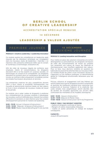2/2
B E R L I N S C H O O L
O F C R E A T I V E L E A D E R S H I P
A c c r é d i tat i o n sp é c i a l e re q u i se
1 4 D é c em b re
L eadership & vale u r a j o u t é e
P r e m i è r e jou r n é e
Module 1: Creative Leadership / Leadership Innovateur
Ce module explore les compétences en leadership agile
requises par les directeurs artistiques qui s’engageant
dans les nouveaux styles de leadership « hybrides » en
réponse à des pressions extérieures telles que le conseil,
le numérique, la technologie, l’évaluation etc.
Afin de créer de nouveaux degrés de confiance avec
employés, clients et consommateurs, les dirigeants
devraient être à la fois experts en sciences sociales, en
technologie, en conseil et en comptabilité. Les dirigeants
devraient se convertir donc en canalisateurs de valeurs et
ne plus se confiner à être uniquement considérés comme
de simples fournisseurs de produits et services.
Les entreprises créatives les plus compétitives doivent
offrir à leurs clients la possibilité d’entreprendre une
nouvelle et passionnante aventure basée sur des valeurs
et livrer à leurs employés de nouveaux modes de travail
et de pensée.
Ce module vise à aider cadres et dirigeants à améliorer
leur compréhension du nouveau contexte, à développer
de nouveaux outils et méthodes pour mesurer leur propre
efficacité et à produire un plan d’action pour leur propre
développement personnel en matière de leadership.
9:00 - 10:30 Accueil & Session d’Instructions I
12:30 - 14:00 Déjeuner & Session d’Instructions II
17:00 - 18:00 Master Class & Débriefing de Fin de Journée
1 5 D é c em b re
D e ux i è m e jou r n é e
Module 2: Leading Innovation and Disruption
Pour mettre en place des solutions innovantes et à la fois
dérangeantes ou perturbatrices, les dirigeants ont besoin
de créer des environnements de travail qui prônent
non seulement une culture de risque, de créativité et
d’entreprenariat, mais insufflant également des valeurs.
Pour ce faire, nous devrions remettre en question les
habitudes du passé et les attentes liées aux nouveaux rôles.
Ce module étudie les piliers d’une innovation réussie en
s’appuyant sur les meilleurs pratiques, un benchmarking
global et l’intelligence émotionnelle nécessaire pour les
soutenir.
Pouvoir, influence et engagement sont des thèmes qui
seront traités pour que les dirigeants puissent comprendre
et assimiler les meilleures manières pour maximiser leur
productivité et favoriser l’idéation et la créativité. Des
outils simples mais pragmatiques seront abordés afin
de faciliter de nouvelles approches aux anciens défis
confrontant les mentalités et les modèles d’entreprise.
9:00 - 10:30 Session d’Instruction I
12:30 - 13:30 Déjeuner & Master Class
17:00 - 18:30 Session d’Instruction II & Fin du Programme
PUBLIC CIBLE / QUI DEVRAIT ASSISTER
- Cadres et dirigeants confirmés et Senior
- Mangers et cadres responsables d’équipes
- Cadres et autres personnes en charge de budgets
conséquents
CAPACITE :
Jusqu’à 30 participants
 