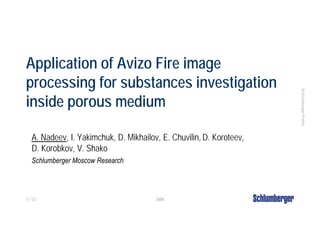 Application of Avizo Fire image
processing for substances investigation




                                                                      Schlumberger Public
inside porous medium

   A. Nadeev, I. Yakimchuk, D. Mikhailov, E. Chuvilin, D. Koroteev,
   D. Korobkov, V. Shako
   Schlumberger Moscow Research



1 / 13                                  SMR
 