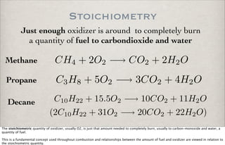 Stoichiometry
Just enough oxidizer is around to completely burn
a quantity of fuel to carbondioxide and water
CH4 + 2O2 −→ CO2 + 2H2O
C3H8 + 5O2 −→ 3CO2 + 4H2O
C10H22 + 15.5O2 −→ 10CO2 + 11H2O
(2C10H22 + 31O2 −→ 20CO2 + 22H2O)
Methane
Propane
Decane
The stoichiometric quantity of oxidizer, usually O2, is just that amount needed to completely burn, usually to carbon-monoxide and water, a
quantity of fuel.
This is a fundamental concept used throughout combustion and relationships between the amount of fuel and oxidizer are viewed in relation to
the stoichiometric quantity.
 