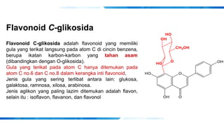 Flavonoid C-glikosida
Flavonoid C-glikosida adalah flavonoid yang memiliki
gula yang terikat langsung pada atom C di cincin benzena,
berupa ikatan karbon-karbon yang tahan asam
(dibandingkan dengan O-glikosida).
Gula yang terikat pada atom C hanya ditemukan pada
atom C no.6 dan C no.8 dalam kerangka inti flavonoid.
Jenis gula yang sering terlibat antara lain: glukosa,
galaktosa, ramnosa, xilosa, arabinosa.
Jenis aglikon yang paling lazim ditemukan adalah flavon,
selain itu : isoflavon, flavanon, dan flavonol
 