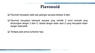 Flavonoid
❑ Flavonoid merupakan salah satu golongan senyawa terbesar di alam
❑ Flavonoid merupakan kelompok senyawa yang memiliki 2 cincin aromatik yang
dihubungkan dengan 3 atom C, disertai dengan ikatan atom O yang merupakan ikatan
oksigen heterosiklik
❑ Terdapat pada semua tumbuhan hijau
 
