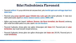 Sifat Fisikokimia Flavonoid
▪ Flavonoid polifenol → punya sifat kimia dari senyawa fenol, yaitu bersifat agak asam sehingga dapat larut
dalam basa.
▪ Flavonoid yang punya sejumlah gugus hidroksil atau suatu gula (dlm bentuk glikosida) → maka larut
dalam pelarut polar, seperti air, etanol, metanol, butanol, aseton, DMSO, DMF.
▪ Aglikon yang kurang polar (seperti: isoflavon, flavanon, dan flavon termetilasi, dan flavonol) cenderung
lebih mudah larut dalam pelarut non polar, seperti: eter dan kloroform
▪ Flavonoid C-glikosida; dimana glikon dan aglikon dihubungkan oleh ikatan C-C. Flavonoid jenis ini sukar
terhidrolisis, tapi mudah berubah menjadi isomernya.
▪ Flavonoid O-glikosida; dimana glikon dan aglikon dihubungkan oleh ikatan eter (R-O-R). Flavonoid jenis ini
mudah terhidrolisis
 