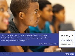 Efficacy in 
Education 
“A deceptively simple, even slightly ugly word —efficacy, but absolutely revolutionary to what we are going to do as a company in the next three years.” 
John Fallon: CEO, Pearson 
efficacy.pearson.com 