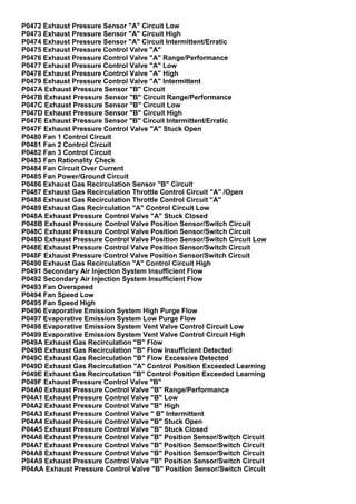 P0472 Exhaust Pressure Sensor "A" Circuit Low
P0473 Exhaust Pressure Sensor "A" Circuit High
P0474 Exhaust Pressure Sensor "A" Circuit Intermittent/Erratic
P0475 Exhaust Pressure Control Valve "A"
P0476 Exhaust Pressure Control Valve "A" Range/Performance
P0477 Exhaust Pressure Control Valve "A" Low
P0478 Exhaust Pressure Control Valve "A" High
P0479 Exhaust Pressure Control Valve "A" Intermittent
P047A Exhaust Pressure Sensor "B" Circuit
P047B Exhaust Pressure Sensor "B" Circuit Range/Performance
P047C Exhaust Pressure Sensor "B" Circuit Low
P047D Exhaust Pressure Sensor "B" Circuit High
P047E Exhaust Pressure Sensor "B" Circuit Intermittent/Erratic
P047F Exhaust Pressure Control Valve "A" Stuck Open
P0480 Fan 1 Control Circuit
P0481 Fan 2 Control Circuit
P0482 Fan 3 Control Circuit
P0483 Fan Rationality Check
P0484 Fan Circuit Over Current
P0485 Fan Power/Ground Circuit
P0486 Exhaust Gas Recirculation Sensor "B" Circuit
P0487 Exhaust Gas Recirculation Throttle Control Circuit "A" /Open
P0488 Exhaust Gas Recirculation Throttle Control Circuit "A"
P0489 Exhaust Gas Recirculation "A" Control Circuit Low
P048A Exhaust Pressure Control Valve "A" Stuck Closed
P048B Exhaust Pressure Control Valve Position Sensor/Switch Circuit
P048C Exhaust Pressure Control Valve Position Sensor/Switch Circuit
P048D Exhaust Pressure Control Valve Position Sensor/Switch Circuit Low
P048E Exhaust Pressure Control Valve Position Sensor/Switch Circuit
P048F Exhaust Pressure Control Valve Position Sensor/Switch Circuit
P0490 Exhaust Gas Recirculation "A" Control Circuit High
P0491 Secondary Air Injection System Insufficient Flow
P0492 Secondary Air Injection System Insufficient Flow
P0493 Fan Overspeed
P0494 Fan Speed Low
P0495 Fan Speed High
P0496 Evaporative Emission System High Purge Flow
P0497 Evaporative Emission System Low Purge Flow
P0498 Evaporative Emission System Vent Valve Control Circuit Low
P0499 Evaporative Emission System Vent Valve Control Circuit High
P049A Exhaust Gas Recirculation "B" Flow
P049B Exhaust Gas Recirculation "B" Flow Insufficient Detected
P049C Exhaust Gas Recirculation "B" Flow Excessive Detected
P049D Exhaust Gas Recirculation "A" Control Position Exceeded Learning
P049E Exhaust Gas Recirculation "B" Control Position Exceeded Learning
P049F Exhaust Pressure Control Valve "B"
P04A0 Exhaust Pressure Control Valve "B" Range/Performance
P04A1 Exhaust Pressure Control Valve "B" Low
P04A2 Exhaust Pressure Control Valve "B" High
P04A3 Exhaust Pressure Control Valve " B" Intermittent
P04A4 Exhaust Pressure Control Valve "B" Stuck Open
P04A5 Exhaust Pressure Control Valve "B" Stuck Closed
P04A6 Exhaust Pressure Control Valve "B" Position Sensor/Switch Circuit
P04A7 Exhaust Pressure Control Valve "B" Position Sensor/Switch Circuit
P04A8 Exhaust Pressure Control Valve "B" Position Sensor/Switch Circuit
P04A9 Exhaust Pressure Control Valve "B" Position Sensor/Switch Circuit
P04AA Exhaust Pressure Control Valve "B" Position Sensor/Switch Circuit
 