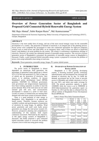 Md. Raju Ahmed et al.Int. Journal of Engineering Research and Applications www.ijera.com 
ISSN : 2248-9622, Vol. 4, Issue 11(Version - 5), November 2014, pp.88-93 
www.ijera.com 88|P a g e 
Overview of Power Generation Sector of Bangladesh and Proposed Grid Connected Hybrid Renewable Energy System Md. Raju Ahmed*, Subir Ranjan Hazra**, Md. Kamruzzaman*** Department of Electrical & Electronic Engineering, Dhaka University of Engineering and Technology (DUET), Gazipur, Bangladesh ABSTRACT Electricity is the most usable form of energy, and one of the most crucial strategic issues for the sustainable development of a country. The projection of demand of electricity is an integral part of the planning process. Severe power crisis compelled the government to enter into contractual agreements for high-cost temporary solution such as rental power and small IPPS, on an emergency basis, most of these are diesel or liquid-fuel based. Load shading is an acute problem for the country. The country is confronting a simultaneous shortage of electricity. However, the country has substantial amount of renewable energy resources. The overview of power generation section of Bangladesh is presented; the potentiality of renewable energy sources in Bangladesh is discussed. Finally, a grid connected hybrid renewable energy system is proposed to overcome the problem of power crisis using sustainable clean energy at rural area. 
Keywords– Power generation, renewable energy, biogas, PV system, hybrid system 
I. INTRODUCTION 
The power sector of Bangladesh is almost dependent on natural-gas fired generation; the percentage of generation using natural gas is almost 65% [1] of the total generation [2]. Due to huge use of natural gas for generation of electricity, their reserve is at alarming condition. At present Bangladesh power development board (BPDB) generates 10445MW [1]. Different government, semi government and nongovernment organization have been working separately or jointly to meet the power demand. Most of the rural areas are not under national grid still now, and socioeconomic development is stacked at a point in rural areas. Locales in remote or isolated areas are meeting their demand with solar home system or kerosene lantern. There is a good potential of solar energy in Bangladesh. Also, Bangladesh is an agricultural- based country. Therefore, biomass resources are available in plenty and good prospects of generation of electricity by using biogas. In addition, Wind power generation and small scale hydro power generation can change the total power scenario [3]. However, prospective planning and comprehensive understanding of this dynamic field require continuous assessment. Motivated by this objective, in this paper energy scenario of Bangladesh is discussed, and finally proposed a grid connected hybrid renewable system to overcome the problem of power crisis in rural area using green energy. 
II. OVERVIEW OF POWER GENERATION OF BANGLADESH 
Bangladesh is a fast growing developing country. A booming economic growth, continuing industrialization and development has increased the demand of electricity day by day. To fulfill the demand, government has set the vision to provide access to affordable and reliable electricity to all by the year 2021, and whole area under coverage by 2030. The present generation capacity is nearly 10500MW while the vision is set to 39000MW in 2030.Table-Isummarized the generation report on October 22, 2014 and the data is collected from the official website of Bangladesh Power Development Board (BPDB) [4]. Table I. Owner Wise Daily Generation Report 
Owner Name 
Derated Capacity (MW) 
Day Peak (MW) 
Eve. Peak (MW) 
Power Development Board 
4332.00 
1767.00 
2702.00 
Electricity Generation Company of Bangladesh Ltd. 
622.00 
0.00 
0.00 
Ashujganj Power Station Co. Ltd. 
682.00 
467.00 
467.00 
Independent Power Producers 
1617.00 
723.00 
896.00 
Small Independent Power Producers 
325.00 
248.00 
283.00 
Rental Power 
1987.00 
1269.00 
1440.00 
Other 
825.00 
1101.00 
1189.00 
Total 
10390.00 
5515.00 
6987.00 
RESEARCH ARTICLE OPEN ACCESS  