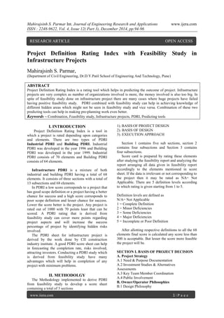 Mahirajsinh S. Parmar Int. Journal of Engineering Research and Applications www.ijera.com
ISSN : 2248-9622, Vol. 4, Issue 12( Part 3), December 2014, pp.94-96
www.ijera.com 1 | P a g e
Project Definition Rating Index with Feasibility Study in
Infrastructure Projects
Mahirajsinh S. Parmar,
(Department of Civil Engineering, Dr.D.Y.Patil School of Engineering And Technology, Pune)
ABSTRACT
Project Definition Rating Index is a rating tool which helps in predicting the outcome of project. Infrastructure
projects are very complex as number of organizations involved is more, the money involved is also too big. In
spite of feasibility study done on infrastructure project there are many cases where huge projects have failed
having positive feasibility study. PDRI combined with feasibility study can help in achieving knowledge of
different hidden areas which might not be seen in feasibility study and vice versa. Combination of these two
predicting tools can help in making pre-planning work even better.
Keywords – Combination, Feasibility study, Infrastructure projects, PDRI, Predicting tools
I. INTRODUCTION
Project Definition Rating Index is a tool in
which a project is rated depending upon categories
and elements. There are two types of PDRI
Industrial PDRI and Building PDRI. Industrial
PDRI was developed in the year 1996 and Building
PDRI was developed in the year 1999. Industrial
PDRI consists of 70 elements and Building PDRI
consists of 64 elements.
Infrastructure PDRI is a mixture of both
industrial and building PDRI having a total of 68
elements. It consists of three sections with a total of
13 subsections and 68 elements.
In PDRI a low score corresponds to a project that
has good scope definition or a project having a better
chance for success and a high score corresponds to
poor scope definition and lesser chance for success.
Lower the score better is the project. Any project is
rated out of 1000 with 70 points least that can be
scored. A PDRI rating that is derived from
feasibility study can cover more points regarding
project aspects and will increase the success
percentage of project by identifying hidden risks
involved.
The PDRI sheet for infrastructure project is
derived by the work done by CII construction
industry institute. A good PDRI score sheet can help
in forecasting the completion rate, risks involved,
attracting investors. Conducting a PDRI study which
is derived from feasibility study have many
advantages which will help in completion of any
project with minimum problems.
II. METHODOLGY
The Methodology implemented to derive PDRI
from feasibility study to develop a score sheet
containing a total of 3 sections
1). BASIS OF PROJECT DESIGN
2). BASIS OF DESIGN
3). EXECUTION APPROACH
Section 1 contains five sub sections, section 2
contains four subsections and Section 3 contains
four subsections.
Score card is prepared by rating these elements
after studying the feasibility report and analyzing the
report arranging all data given in feasibility report
accordingly to the elements mentioned in score
sheet. If the data is irrelevant or not corresponding to
the project then it may be rated as NA= Not
Applicable. There are 5 definition levels according
to which rating is given starting from 1 to 5.
Definition levels are defined as
N/A= Not Applicable
1 = Complete Definition
2 = Minor Deficiencies
3 = Some Deficiencies
4 = Major Deficiencies
5 = Incomplete or Poor Definition
After allotting respective definitions to all the 68
elements final score is calculated any score less than
300 is acceptable. But lesser the score more feasible
the project will be.
SECTION I. BASIS OF PROJECT DECISION
A. Project Strategy
A.1 Need & Purpose Documentation
A.2 Investment Studies & Alternatives
Assessments
A.3 Key Team Member Coordination
A.4 Public Involvement
B. Owner/Operator Philosophies
B.1 Design Philosophy
RESEARCH ARTICLE OPEN ACCESS
 