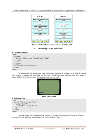 A Unique Application to Reserve Doctor Appointment by Using Wireless Application Protocol (WAP)
| IJMER | ISSN: 2249–6645 | www.ijmer.com | Vol. 4 | Iss. 2 | Feb. 2014 | 136 |
Figure 2: The WAP Protocol Stack for WAP 1.X and WAP 2.0
II. Developing a WAP Application
A. Defining a template
<wml>
<template>
<do type="goBack" name="goBack" label="Back">
<prev/>
</do>
</template>
<card id="init" newcontext="true">
</card>
</wml>
The snippet of WML results in the Back option being displayed on each card in the deck. It uses the
<do> element to associate the label Back with the <prev> task.Whenever the user selects the Back option as
shown in Figure 3, the microbrowser will navigate to the previous card:
Figure 3: Back option
B. Defining a Card
<wml>
<card id="init" newcontext="true">
<p align="center">
<b>Portfolio Service</b><br/>
</p>
</card>
</wml>
This code snippet just shows a simple WML card. It includes some formatting elements to influence
how the text is laid out by the microbrowser. The card is shown in Figure 4:
 