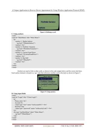 A Unique Application to Reserve Doctor Appointment by Using Wireless Application Protocol (WAP)
| IJMER | ISSN: 2249–6645 | www.ijmer.com | Vol. 4 | Iss. 2 | Feb. 2014 | 137 |
Figure 4: Defining a card
C. Using anchors
<wml>
<card id="MainMenu" title="Main Menu">
<p>
<anchor>1. Market Indices
<go href="#MarketIndices"/>
</anchor><br/>
<anchor>2. Portfolio Valuation
<go href="#PortfolioValuation"/>
</anchor><br/>
<anchor>3. Current Fund Prices
<go href="#CurrentFundPrices"/>
</anchor><br/>
<anchor>4. Buy/Sell
<go href="#BuySell"/>
</anchor><br/>
</p>
</card>
</wml>
Anchors are used to link to other cards, as shown in the code snippet above and the screen shot here.
Each anchor element is bound to a <go> task that references another card in the deck as shown in Figure 5
Figure 5: Using anchors
D. Using input fields
<wml>
<card id="Login" title="Client Login">
<p>
Please enter:<br/>
Account No
<input type="text" name="txtAccountNo"/><br/>
Security Code
<input type=”password" name="txtSecurityCode"/><br/>
</p>
<do type="goMainMenu" label="Main Menu">
<go href="#MainMenu"/>
</do>
</card>
</wml>
 
