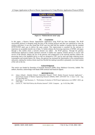 A Unique Application to Reserve Doctor Appointment by Using Wireless Application Protocol (WAP)
| IJMER | ISSN: 2249–6645 | www.ijmer.com | Vol. 4 | Iss. 2 | Feb. 2014 | 140 |
Figure 11: “Medical director menu” page
IV. Conclusion
In this paper, a Reserve Doctor Appointment Application using WAP has been developed. The WAP
successfully protocol is designed using the best of the existing protocol and then was optimized to suite the
wireless end-client. It was also found that WAP uses less than half the number of packets that the standard
HTTP/TCP/IP stack uses to deliver the same content. This improvement is essential for the end-user to
experience an acceptable transfer rate of data. To further enhance the browsing experience of HTML web pages
through a thin mobile client a network element was added – the WAP gateway. Through the gateway
infrastructure deployed in mobile operator's network it enables low capacity wireless devices to access web
servers of the Internet. Indeed, the use of the gateway and compression in the network interface reduces the
processing load at the handheld device so that an inexpensive CPU can be used and helps reducing power
consumption and extends battery life. Hence, the gateway has increased the functionality in the communication
subsystem, making the wireless clients much less flexible but making it possible to pleasantly view html content
of the web on the run.
Acknowledgment
This article was funded by Deanship of Scientific Research (DSR), King Abdulaziz University, Jeddah. The
authors, therefore, acknowledge with thanks DSR technical and financial support.
REFERENCES
[1] Adnan Affandi1, Abdullah Dobaie2, Mubashshir Husain3, “WAP- Mobile Personal Assistant Application” ,
International Journal of Modern Engineering Research (IJMER), ISSN: 2249-6645 Vol. 3, Issue. 4, Jul - Aug.
2013 pp-2048-2055
[2] Stuckmann, P. and Hoymann, C., “Performance Evaluation of WAP-based Applications over GPRS”, IEEE, pp.
3356, 2002.
[3] Leavitt, N., “Will WAP Deliver the Wireless Internet?”, IEEE Computer, pp. 16-20, May 2000.
 