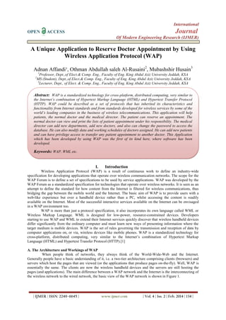 International
OPEN ACCESS Journal
Of Modern Engineering Research (IJMER)
| IJMER | ISSN: 2249–6645 | www.ijmer.com | Vol. 4 | Iss. 2 | Feb. 2014 | 134 |
A Unique Application to Reserve Doctor Appointment by Using
Wireless Application Protocol (WAP)
Adnan Affandi¹, Othman Abdullah saleh Al-Rusaini2
, Mubashshir Husain3
1
Professor, Dept.,of Elect.& Comp. Eng., Faculty of Eng. King Abdul Aziz University Jeddah, KSA
2
MS (Student), Dept.,of Elect.& Comp. Eng., Faculty of Eng. King Abdul Aziz University Jeddah, KSA
3
Lecturer, Dept., of Elect. & Comp. Eng., Faculty of Eng. King Abdul Aziz University Jeddah, KSA
I. Introduction
Wireless Application Protocol (WAP) is a result of continuous work to define an industry-wide
specification for developing applications that operate over wireless communication networks. The scope for the
WAP Forum is to define a set of specifications to be used by service applications. WAP was developed by the
WAP Forum as a standardized specification for technologies that operate over wireless networks. It is seen as an
attempt to define the standard for how content from the Internet is filtered for wireless communications, thus
bridging the gap between the mobile world and the Internet. The basic aim of WAP is to provide users with a
web-like experience but over a handheld device rather than a PC, whilst accessing the content is readily
available on the Internet. Most of the successful interactive services available on the Internet can be envisaged
in a WAP environment too.
WAP is more than just a protocol specification, it also incorporates its own language called WML or
Wireless Markup Language. WML is designed for low-power, resource-constrained devices. Developers
starting to use WAP and WML to extend their Internet services quickly discover that wireless handheld devices
differ significantly from the ordinary computer and must learn new ways of presenting information where the
target medium is mobile devices. WAP is the set of rules governing the transmission and reception of data by
computer applications on, or via, wireless devices like mobile phones. WAP is a standardized technology for
cross-platform, distributed computing, very similar to the Internet’s combination of Hypertext Markup
Language (HTML) and Hypertext Transfer Protocol (HTTP).[1]
A. The Architecture and Workings of WAP
When people think of networks, they always think of the World-Wide-Web and the Internet.
Generally people have a basic understanding of it, i.e. a two-tier architecture comprising clients (browsers) and
servers which host the pages that are viewed (or the applications that produce pages on-the-fly). Well, WAP is
essentially the same. The clients are now the wireless handheld devices and the servers are still hosting the
pages (and applications). The main difference between a WAP network and the Internet is the interconnecting of
the wireless network to the wired network, the basic view of the WAP network is shown in Figure 1.
Abstract: WAP is a standardized technology for cross-platform, distributed computing, very similar to
the Internet’s combination of Hypertext Markup Language (HTML) and Hypertext Transfer Protocol
(HTTP). WAP could be described as a set of protocols that has inherited its characteristics and
functionality from Internet standards and from standards developed for wireless services by some of the
world’s leading companies in the business of wireless telecommunications. This application will help
patients, the normal doctor and the medical director. The patient can reserve an appointment. The
normal doctor can view and print the lists of patient appointment under his responsibility. The medical
director can add new departments, add new doctors, and also can change the password to access the
database. He can also modify data and working schedules of doctors assigned. He can add new patients
and can have privilege access to transfer any patient appointment to another doctor. This Application
which has been developed by using WAP was the first of its kind here, where software has been
developed.
Keywords: WAP, WML etc.
 