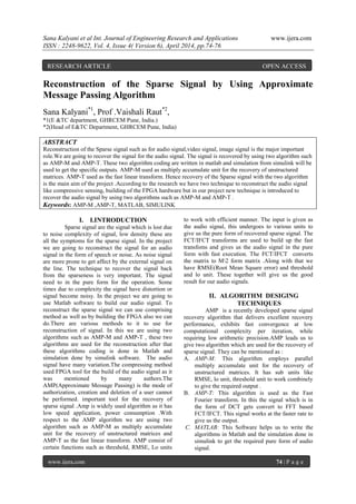 Sana Kalyani et al Int. Journal of Engineering Research and Applications www.ijera.com
ISSN : 2248-9622, Vol. 4, Issue 4( Version 6), April 2014, pp.74-76
www.ijera.com 74 | P a g e
Reconstruction of the Sparse Signal by Using Approximate
Message Passing Algorithm
Sana Kalyani*1
, Prof .Vaishali Raut*2
,
*1(E &TC department, GHRCEM Pune, India.)
*2(Head of E&TC Department, GHRCEM Pune, India)
ABSTRACT
Reconstruction of the Sparse signal such as for audio signal,video signal, image signal is the major important
role.We are going to recover the signal for the audio signal. The signal is recovered by using two algorithm such
as AMP-M and AMP-T. These two algorithm coding are written in matlab and simulation from simulink will be
used to get the specific outputs. AMP-M used as multiply accumulate unit for the recovery of unstructured
matrices. AMP-T used as the fast linear transform. Hence recovery of the Sparse signal with the two algorithm
is the main aim of the project .According to the research we have two technique to reconstruct the audio signal
like compressive sensing, building of the FPGA hardware but in our project new technique is introduced to
recover the audio signal by using two algorithms such as AMP-M and AMP-T .
Keywords: AMP-M ,AMP-T, MATLAB, SIMULINK
I. I.INTRODUCTION
Sparse signal are the signal which is lost due
to noise complexity of signal, low density these are
all the symptoms for the sparse signal. In the project
we are going to reconstruct the signal for an audio
signal in the form of speech or noise. As noise signal
are more prone to get affect by the external signal on
the line. The technique to recover the signal back
from the sparseness is very important. The signal
need to in the pure form for the operation. Some
times due to complexity the signal have distortion or
signal become noisy. In the project we are going to
use Matlab software to build our audio signal. To
reconstruct the sparse signal we can use comprising
method as well as by building the FPGA also we can
do.There are various methods to it to use for
reconstruction of signal. In this we are using two
algorithms such as AMP-M and AMP-T , these two
algorithms are used for the reconstruction after that
these algorithms coding is done in Matlab and
simulation done by simulink software. The audio
signal have many variation.The compressing method
used FPGA tool for the build of the audio signal as it
was mentioned by many authors.The
AMP(Approximate Message Passing) is the mode of
authorization, creation and deletion of a user cannot
be performed. important tool for the recovery of
sparse signal .Amp is widely used algorithm as it has
low speed application, power consumption .With
respect to the AMP algorithm we are using two
algorithm such as AMP-M as multiply accumulate
unit for the recovery of unstructured matrices and
AMP-T as the fast linear transform. AMP consist of
certain functions such as threshold, RMSE, Lo units
to work with efficient manner. The input is given as
the audio signal, this undergoes to various units to
give us the pure form of recovered sparse signal. The
FCT/IFCT transforms are used to build up the fast
transfoms and gives us the audio signal in the pure
form with fast execution. The FCT/IFCT converts
the matrix to M2 form matrix .Along with that we
have RMSE(Root Mean Square error) and threshold
and lo unit. These together will give us the good
result for our audio signals.
II. ALGORITHM DESIGING
TECHNIQUES
AMP is a recently developed sparse signal
recovery algorithm that delivers excellent recovery
performance, exhibits fast convergence at low
computational complexity per iteration, while
requiring low arithmetic precision.AMP leads us to
give two algorithm which are used for the recovery of
sparse signal. They can be mentioned as :
A. AMP-M: This algorithm employs parallel
multiply accumulate unit for the recovery of
unstructured matrices. It has sub units like
RMSE, lo unit, threshold unit to work combinely
to give the required output .
B. AMP-T: This algorithm is used as the Fast
Fourier transform. In this the signal which is in
the form of DCT gets convert to FFT based
FCT/IFCT. This signal works at the faster rate to
give us the output.
C. MATLAB: This Software helps us to write the
algorithms in Matlab and the simulation done in
simulink to get the required pure form of audio
signal.
RESEARCH ARTICLE OPEN ACCESS
 